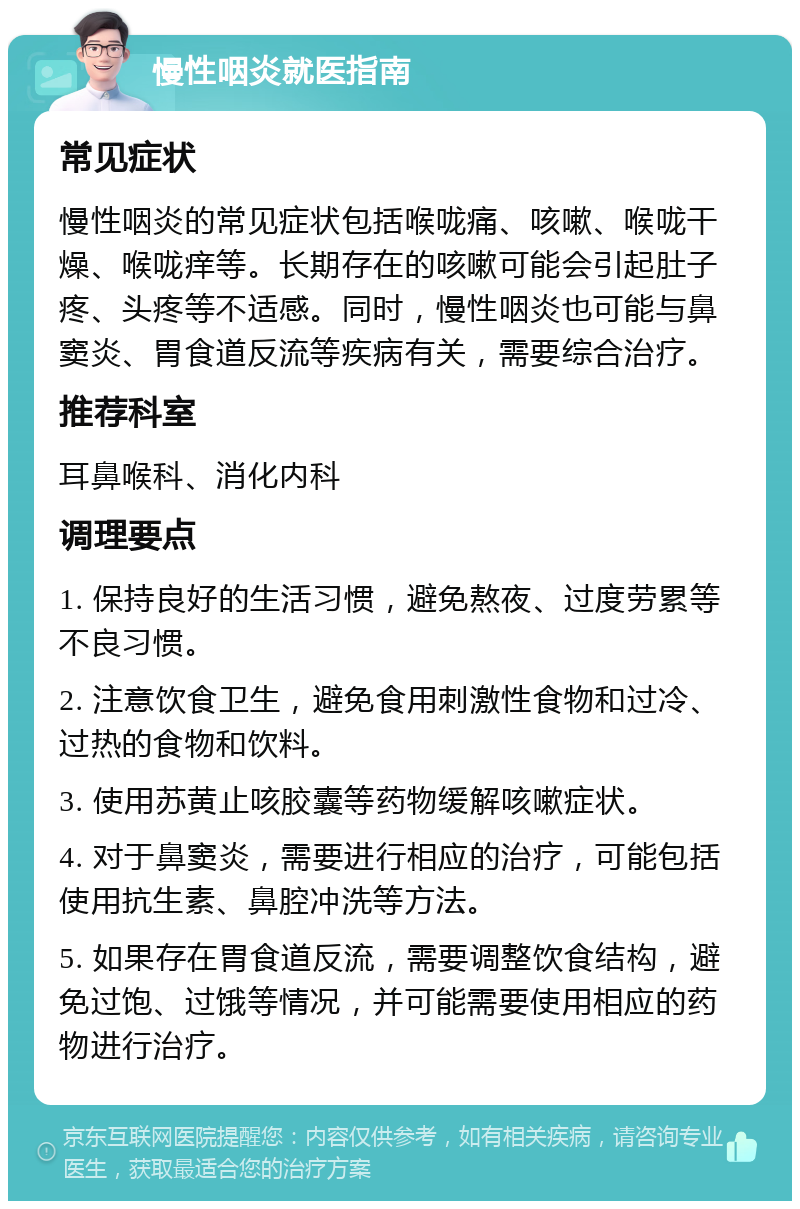 慢性咽炎就医指南 常见症状 慢性咽炎的常见症状包括喉咙痛、咳嗽、喉咙干燥、喉咙痒等。长期存在的咳嗽可能会引起肚子疼、头疼等不适感。同时，慢性咽炎也可能与鼻窦炎、胃食道反流等疾病有关，需要综合治疗。 推荐科室 耳鼻喉科、消化内科 调理要点 1. 保持良好的生活习惯，避免熬夜、过度劳累等不良习惯。 2. 注意饮食卫生，避免食用刺激性食物和过冷、过热的食物和饮料。 3. 使用苏黄止咳胶囊等药物缓解咳嗽症状。 4. 对于鼻窦炎，需要进行相应的治疗，可能包括使用抗生素、鼻腔冲洗等方法。 5. 如果存在胃食道反流，需要调整饮食结构，避免过饱、过饿等情况，并可能需要使用相应的药物进行治疗。