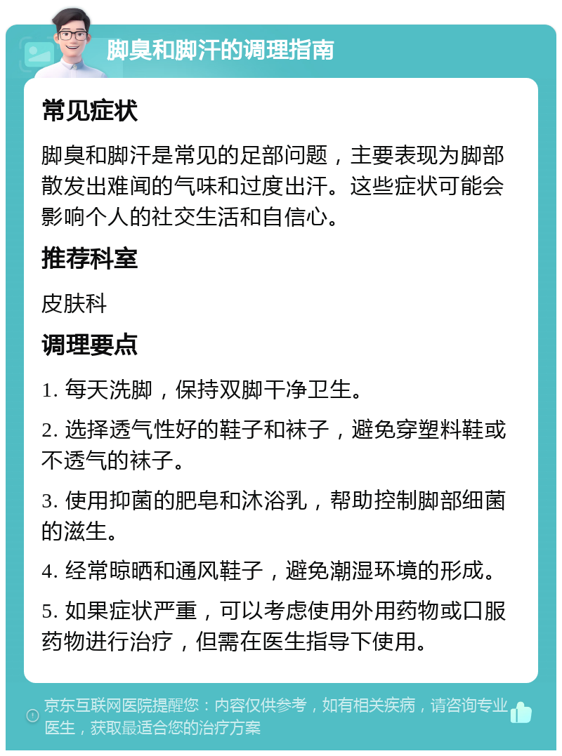 脚臭和脚汗的调理指南 常见症状 脚臭和脚汗是常见的足部问题，主要表现为脚部散发出难闻的气味和过度出汗。这些症状可能会影响个人的社交生活和自信心。 推荐科室 皮肤科 调理要点 1. 每天洗脚，保持双脚干净卫生。 2. 选择透气性好的鞋子和袜子，避免穿塑料鞋或不透气的袜子。 3. 使用抑菌的肥皂和沐浴乳，帮助控制脚部细菌的滋生。 4. 经常晾晒和通风鞋子，避免潮湿环境的形成。 5. 如果症状严重，可以考虑使用外用药物或口服药物进行治疗，但需在医生指导下使用。