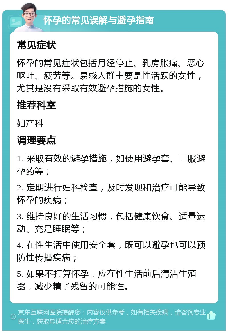 怀孕的常见误解与避孕指南 常见症状 怀孕的常见症状包括月经停止、乳房胀痛、恶心呕吐、疲劳等。易感人群主要是性活跃的女性，尤其是没有采取有效避孕措施的女性。 推荐科室 妇产科 调理要点 1. 采取有效的避孕措施，如使用避孕套、口服避孕药等； 2. 定期进行妇科检查，及时发现和治疗可能导致怀孕的疾病； 3. 维持良好的生活习惯，包括健康饮食、适量运动、充足睡眠等； 4. 在性生活中使用安全套，既可以避孕也可以预防性传播疾病； 5. 如果不打算怀孕，应在性生活前后清洁生殖器，减少精子残留的可能性。