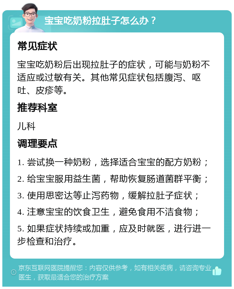 宝宝吃奶粉拉肚子怎么办？ 常见症状 宝宝吃奶粉后出现拉肚子的症状，可能与奶粉不适应或过敏有关。其他常见症状包括腹泻、呕吐、皮疹等。 推荐科室 儿科 调理要点 1. 尝试换一种奶粉，选择适合宝宝的配方奶粉； 2. 给宝宝服用益生菌，帮助恢复肠道菌群平衡； 3. 使用思密达等止泻药物，缓解拉肚子症状； 4. 注意宝宝的饮食卫生，避免食用不洁食物； 5. 如果症状持续或加重，应及时就医，进行进一步检查和治疗。