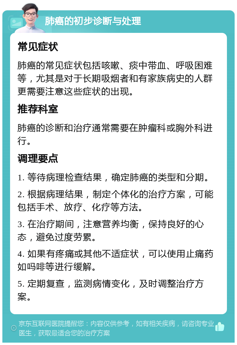 肺癌的初步诊断与处理 常见症状 肺癌的常见症状包括咳嗽、痰中带血、呼吸困难等，尤其是对于长期吸烟者和有家族病史的人群更需要注意这些症状的出现。 推荐科室 肺癌的诊断和治疗通常需要在肿瘤科或胸外科进行。 调理要点 1. 等待病理检查结果，确定肺癌的类型和分期。 2. 根据病理结果，制定个体化的治疗方案，可能包括手术、放疗、化疗等方法。 3. 在治疗期间，注意营养均衡，保持良好的心态，避免过度劳累。 4. 如果有疼痛或其他不适症状，可以使用止痛药如吗啡等进行缓解。 5. 定期复查，监测病情变化，及时调整治疗方案。