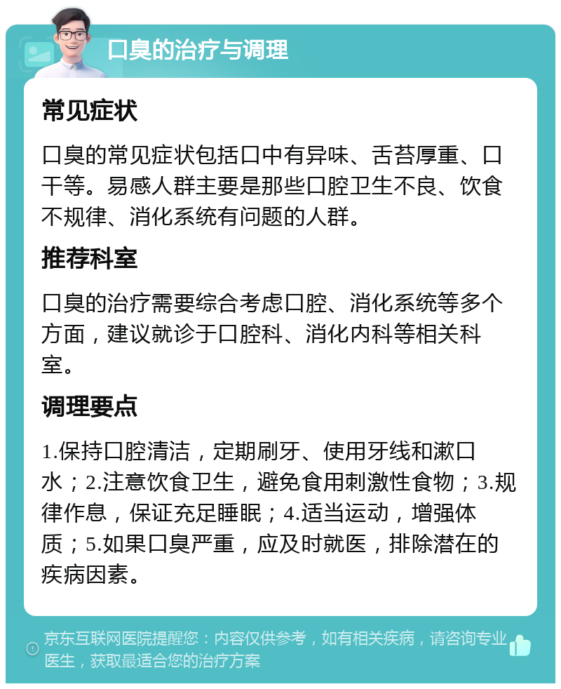 口臭的治疗与调理 常见症状 口臭的常见症状包括口中有异味、舌苔厚重、口干等。易感人群主要是那些口腔卫生不良、饮食不规律、消化系统有问题的人群。 推荐科室 口臭的治疗需要综合考虑口腔、消化系统等多个方面，建议就诊于口腔科、消化内科等相关科室。 调理要点 1.保持口腔清洁，定期刷牙、使用牙线和漱口水；2.注意饮食卫生，避免食用刺激性食物；3.规律作息，保证充足睡眠；4.适当运动，增强体质；5.如果口臭严重，应及时就医，排除潜在的疾病因素。