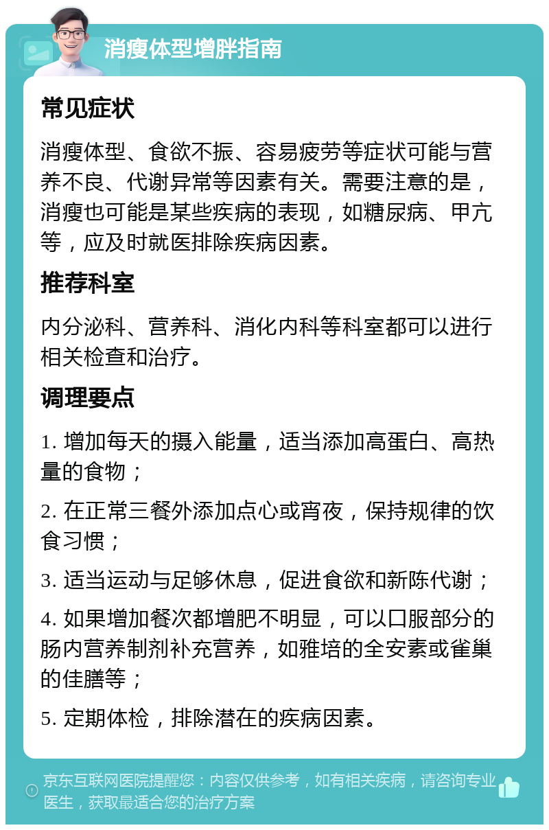 消瘦体型增胖指南 常见症状 消瘦体型、食欲不振、容易疲劳等症状可能与营养不良、代谢异常等因素有关。需要注意的是，消瘦也可能是某些疾病的表现，如糖尿病、甲亢等，应及时就医排除疾病因素。 推荐科室 内分泌科、营养科、消化内科等科室都可以进行相关检查和治疗。 调理要点 1. 增加每天的摄入能量，适当添加高蛋白、高热量的食物； 2. 在正常三餐外添加点心或宵夜，保持规律的饮食习惯； 3. 适当运动与足够休息，促进食欲和新陈代谢； 4. 如果增加餐次都增肥不明显，可以口服部分的肠内营养制剂补充营养，如雅培的全安素或雀巢的佳膳等； 5. 定期体检，排除潜在的疾病因素。