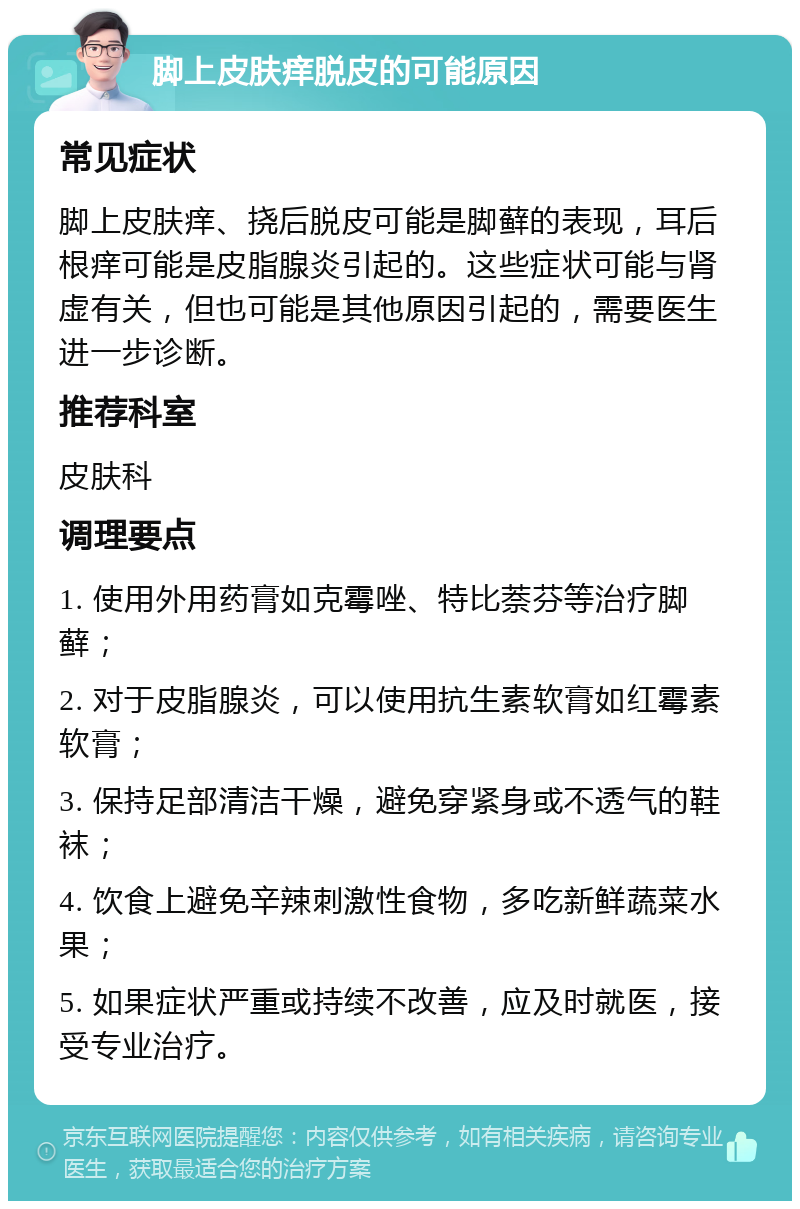 脚上皮肤痒脱皮的可能原因 常见症状 脚上皮肤痒、挠后脱皮可能是脚藓的表现，耳后根痒可能是皮脂腺炎引起的。这些症状可能与肾虚有关，但也可能是其他原因引起的，需要医生进一步诊断。 推荐科室 皮肤科 调理要点 1. 使用外用药膏如克霉唑、特比萘芬等治疗脚藓； 2. 对于皮脂腺炎，可以使用抗生素软膏如红霉素软膏； 3. 保持足部清洁干燥，避免穿紧身或不透气的鞋袜； 4. 饮食上避免辛辣刺激性食物，多吃新鲜蔬菜水果； 5. 如果症状严重或持续不改善，应及时就医，接受专业治疗。