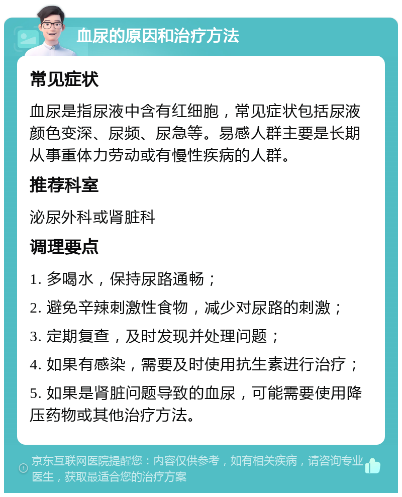 血尿的原因和治疗方法 常见症状 血尿是指尿液中含有红细胞，常见症状包括尿液颜色变深、尿频、尿急等。易感人群主要是长期从事重体力劳动或有慢性疾病的人群。 推荐科室 泌尿外科或肾脏科 调理要点 1. 多喝水，保持尿路通畅； 2. 避免辛辣刺激性食物，减少对尿路的刺激； 3. 定期复查，及时发现并处理问题； 4. 如果有感染，需要及时使用抗生素进行治疗； 5. 如果是肾脏问题导致的血尿，可能需要使用降压药物或其他治疗方法。