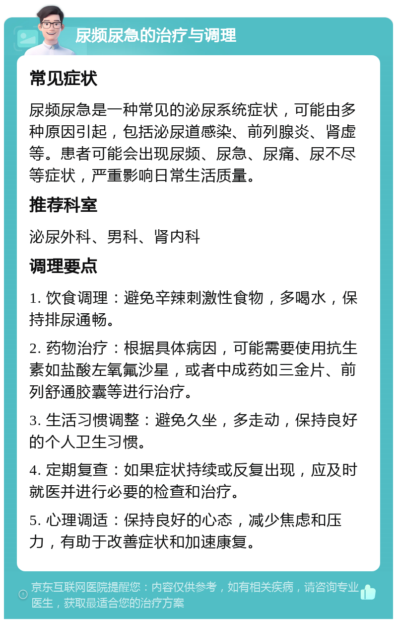 尿频尿急的治疗与调理 常见症状 尿频尿急是一种常见的泌尿系统症状，可能由多种原因引起，包括泌尿道感染、前列腺炎、肾虚等。患者可能会出现尿频、尿急、尿痛、尿不尽等症状，严重影响日常生活质量。 推荐科室 泌尿外科、男科、肾内科 调理要点 1. 饮食调理：避免辛辣刺激性食物，多喝水，保持排尿通畅。 2. 药物治疗：根据具体病因，可能需要使用抗生素如盐酸左氧氟沙星，或者中成药如三金片、前列舒通胶囊等进行治疗。 3. 生活习惯调整：避免久坐，多走动，保持良好的个人卫生习惯。 4. 定期复查：如果症状持续或反复出现，应及时就医并进行必要的检查和治疗。 5. 心理调适：保持良好的心态，减少焦虑和压力，有助于改善症状和加速康复。