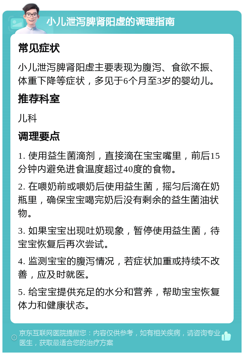 小儿泄泻脾肾阳虚的调理指南 常见症状 小儿泄泻脾肾阳虚主要表现为腹泻、食欲不振、体重下降等症状，多见于6个月至3岁的婴幼儿。 推荐科室 儿科 调理要点 1. 使用益生菌滴剂，直接滴在宝宝嘴里，前后15分钟内避免进食温度超过40度的食物。 2. 在喂奶前或喂奶后使用益生菌，摇匀后滴在奶瓶里，确保宝宝喝完奶后没有剩余的益生菌油状物。 3. 如果宝宝出现吐奶现象，暂停使用益生菌，待宝宝恢复后再次尝试。 4. 监测宝宝的腹泻情况，若症状加重或持续不改善，应及时就医。 5. 给宝宝提供充足的水分和营养，帮助宝宝恢复体力和健康状态。