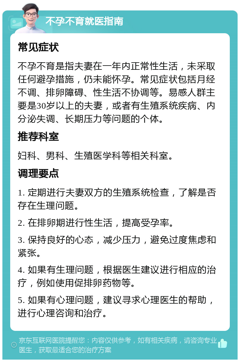 不孕不育就医指南 常见症状 不孕不育是指夫妻在一年内正常性生活，未采取任何避孕措施，仍未能怀孕。常见症状包括月经不调、排卵障碍、性生活不协调等。易感人群主要是30岁以上的夫妻，或者有生殖系统疾病、内分泌失调、长期压力等问题的个体。 推荐科室 妇科、男科、生殖医学科等相关科室。 调理要点 1. 定期进行夫妻双方的生殖系统检查，了解是否存在生理问题。 2. 在排卵期进行性生活，提高受孕率。 3. 保持良好的心态，减少压力，避免过度焦虑和紧张。 4. 如果有生理问题，根据医生建议进行相应的治疗，例如使用促排卵药物等。 5. 如果有心理问题，建议寻求心理医生的帮助，进行心理咨询和治疗。