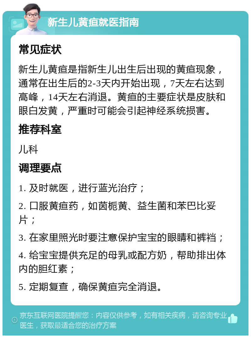 新生儿黄疸就医指南 常见症状 新生儿黄疸是指新生儿出生后出现的黄疸现象，通常在出生后的2-3天内开始出现，7天左右达到高峰，14天左右消退。黄疸的主要症状是皮肤和眼白发黄，严重时可能会引起神经系统损害。 推荐科室 儿科 调理要点 1. 及时就医，进行蓝光治疗； 2. 口服黄疸药，如茵栀黄、益生菌和苯巴比妥片； 3. 在家里照光时要注意保护宝宝的眼睛和裤裆； 4. 给宝宝提供充足的母乳或配方奶，帮助排出体内的胆红素； 5. 定期复查，确保黄疸完全消退。