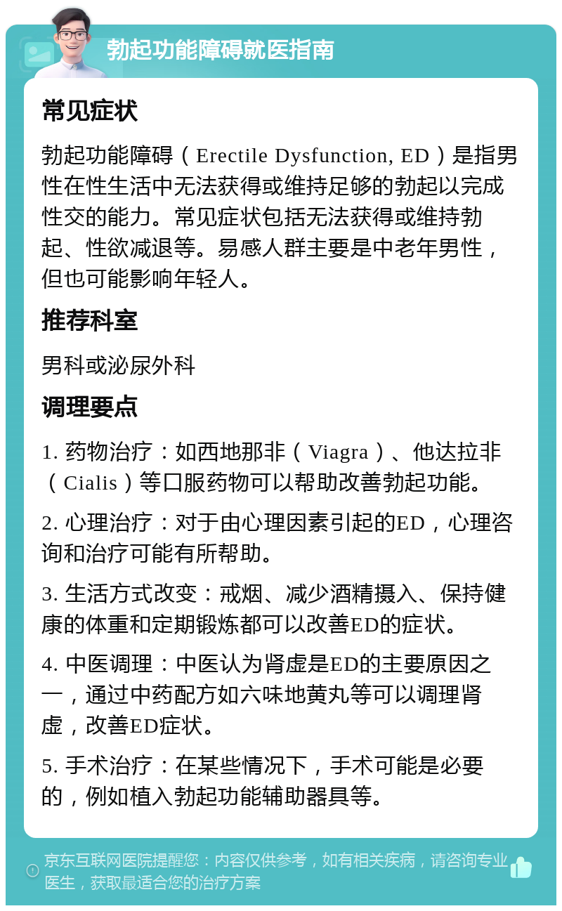 勃起功能障碍就医指南 常见症状 勃起功能障碍（Erectile Dysfunction, ED）是指男性在性生活中无法获得或维持足够的勃起以完成性交的能力。常见症状包括无法获得或维持勃起、性欲减退等。易感人群主要是中老年男性，但也可能影响年轻人。 推荐科室 男科或泌尿外科 调理要点 1. 药物治疗：如西地那非（Viagra）、他达拉非（Cialis）等口服药物可以帮助改善勃起功能。 2. 心理治疗：对于由心理因素引起的ED，心理咨询和治疗可能有所帮助。 3. 生活方式改变：戒烟、减少酒精摄入、保持健康的体重和定期锻炼都可以改善ED的症状。 4. 中医调理：中医认为肾虚是ED的主要原因之一，通过中药配方如六味地黄丸等可以调理肾虚，改善ED症状。 5. 手术治疗：在某些情况下，手术可能是必要的，例如植入勃起功能辅助器具等。