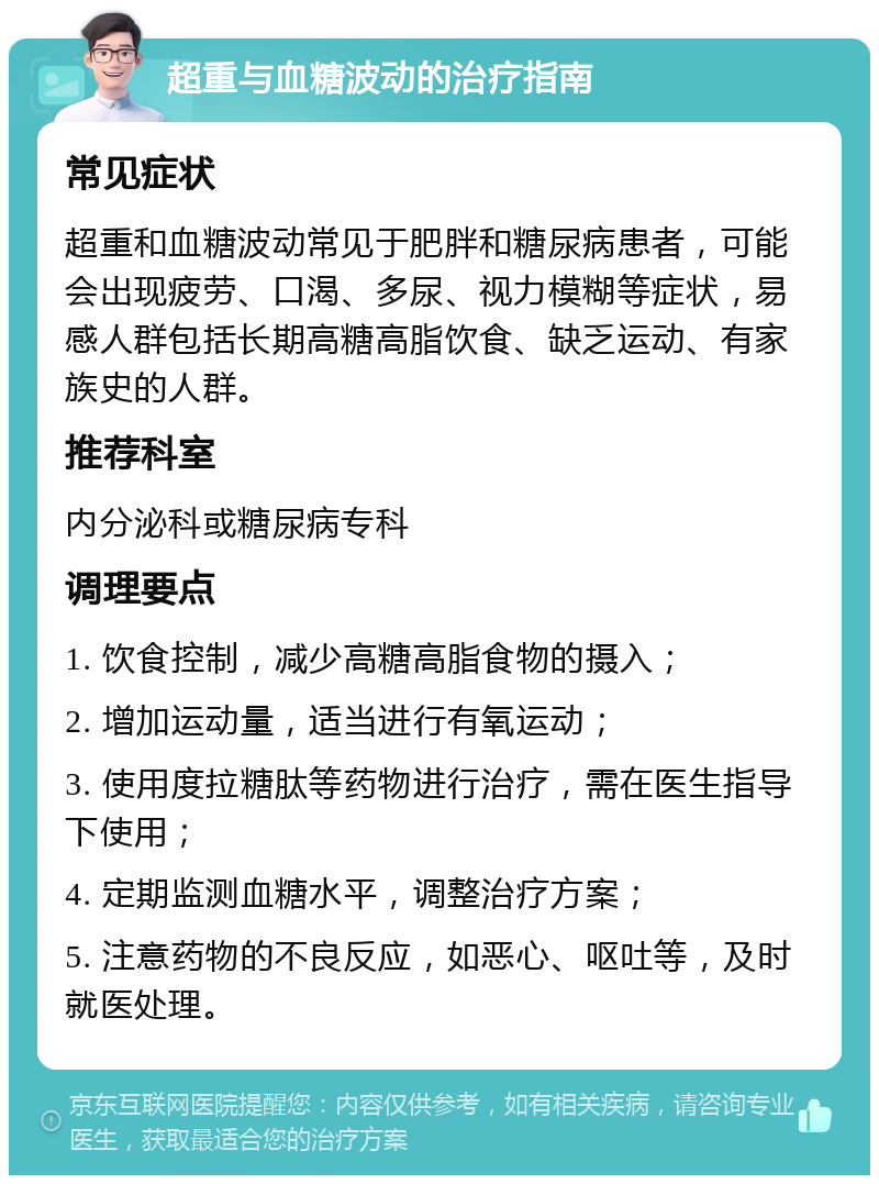 超重与血糖波动的治疗指南 常见症状 超重和血糖波动常见于肥胖和糖尿病患者，可能会出现疲劳、口渴、多尿、视力模糊等症状，易感人群包括长期高糖高脂饮食、缺乏运动、有家族史的人群。 推荐科室 内分泌科或糖尿病专科 调理要点 1. 饮食控制，减少高糖高脂食物的摄入； 2. 增加运动量，适当进行有氧运动； 3. 使用度拉糖肽等药物进行治疗，需在医生指导下使用； 4. 定期监测血糖水平，调整治疗方案； 5. 注意药物的不良反应，如恶心、呕吐等，及时就医处理。