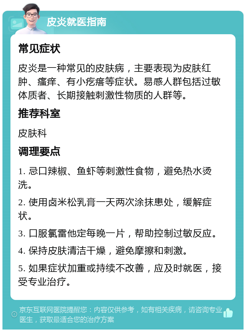 皮炎就医指南 常见症状 皮炎是一种常见的皮肤病，主要表现为皮肤红肿、瘙痒、有小疙瘩等症状。易感人群包括过敏体质者、长期接触刺激性物质的人群等。 推荐科室 皮肤科 调理要点 1. 忌口辣椒、鱼虾等刺激性食物，避免热水烫洗。 2. 使用卤米松乳膏一天两次涂抹患处，缓解症状。 3. 口服氯雷他定每晚一片，帮助控制过敏反应。 4. 保持皮肤清洁干燥，避免摩擦和刺激。 5. 如果症状加重或持续不改善，应及时就医，接受专业治疗。