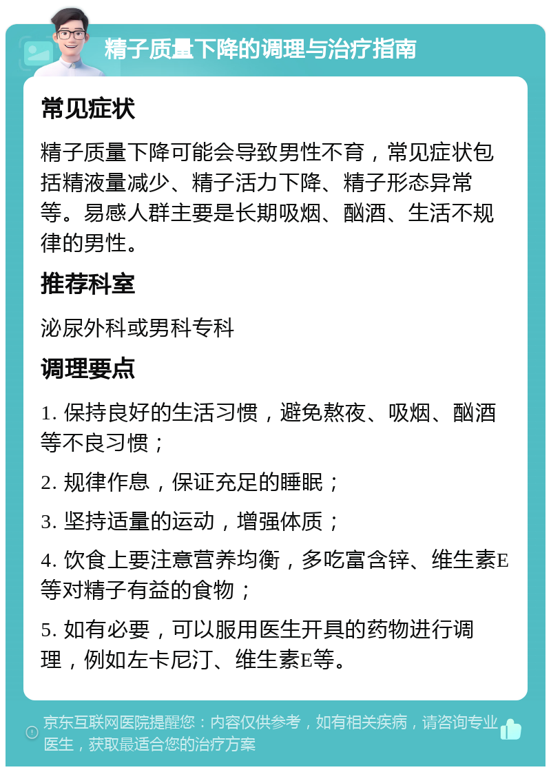 精子质量下降的调理与治疗指南 常见症状 精子质量下降可能会导致男性不育，常见症状包括精液量减少、精子活力下降、精子形态异常等。易感人群主要是长期吸烟、酗酒、生活不规律的男性。 推荐科室 泌尿外科或男科专科 调理要点 1. 保持良好的生活习惯，避免熬夜、吸烟、酗酒等不良习惯； 2. 规律作息，保证充足的睡眠； 3. 坚持适量的运动，增强体质； 4. 饮食上要注意营养均衡，多吃富含锌、维生素E等对精子有益的食物； 5. 如有必要，可以服用医生开具的药物进行调理，例如左卡尼汀、维生素E等。