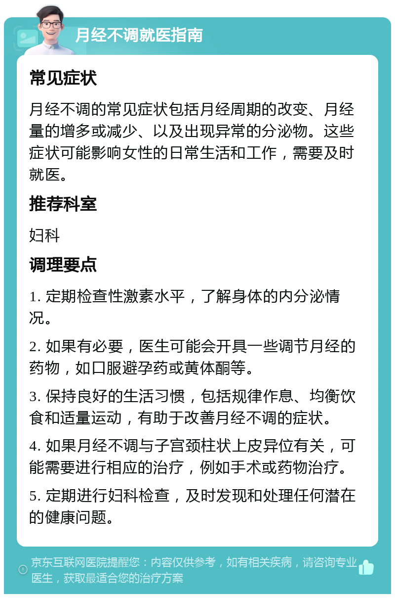 月经不调就医指南 常见症状 月经不调的常见症状包括月经周期的改变、月经量的增多或减少、以及出现异常的分泌物。这些症状可能影响女性的日常生活和工作，需要及时就医。 推荐科室 妇科 调理要点 1. 定期检查性激素水平，了解身体的内分泌情况。 2. 如果有必要，医生可能会开具一些调节月经的药物，如口服避孕药或黄体酮等。 3. 保持良好的生活习惯，包括规律作息、均衡饮食和适量运动，有助于改善月经不调的症状。 4. 如果月经不调与子宫颈柱状上皮异位有关，可能需要进行相应的治疗，例如手术或药物治疗。 5. 定期进行妇科检查，及时发现和处理任何潜在的健康问题。