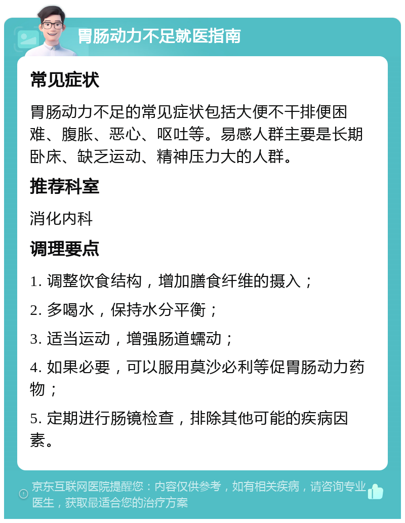 胃肠动力不足就医指南 常见症状 胃肠动力不足的常见症状包括大便不干排便困难、腹胀、恶心、呕吐等。易感人群主要是长期卧床、缺乏运动、精神压力大的人群。 推荐科室 消化内科 调理要点 1. 调整饮食结构，增加膳食纤维的摄入； 2. 多喝水，保持水分平衡； 3. 适当运动，增强肠道蠕动； 4. 如果必要，可以服用莫沙必利等促胃肠动力药物； 5. 定期进行肠镜检查，排除其他可能的疾病因素。