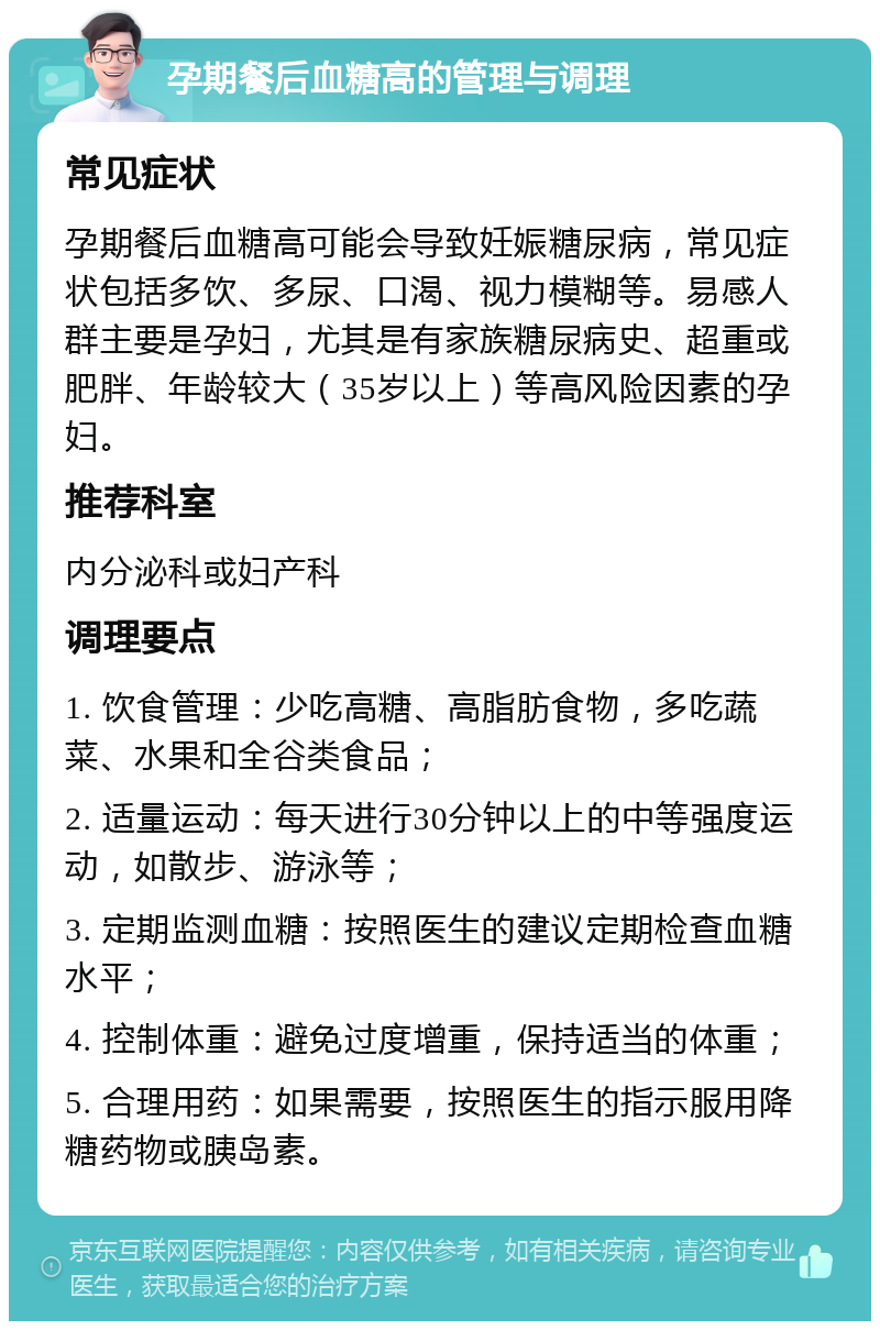 孕期餐后血糖高的管理与调理 常见症状 孕期餐后血糖高可能会导致妊娠糖尿病，常见症状包括多饮、多尿、口渴、视力模糊等。易感人群主要是孕妇，尤其是有家族糖尿病史、超重或肥胖、年龄较大（35岁以上）等高风险因素的孕妇。 推荐科室 内分泌科或妇产科 调理要点 1. 饮食管理：少吃高糖、高脂肪食物，多吃蔬菜、水果和全谷类食品； 2. 适量运动：每天进行30分钟以上的中等强度运动，如散步、游泳等； 3. 定期监测血糖：按照医生的建议定期检查血糖水平； 4. 控制体重：避免过度增重，保持适当的体重； 5. 合理用药：如果需要，按照医生的指示服用降糖药物或胰岛素。