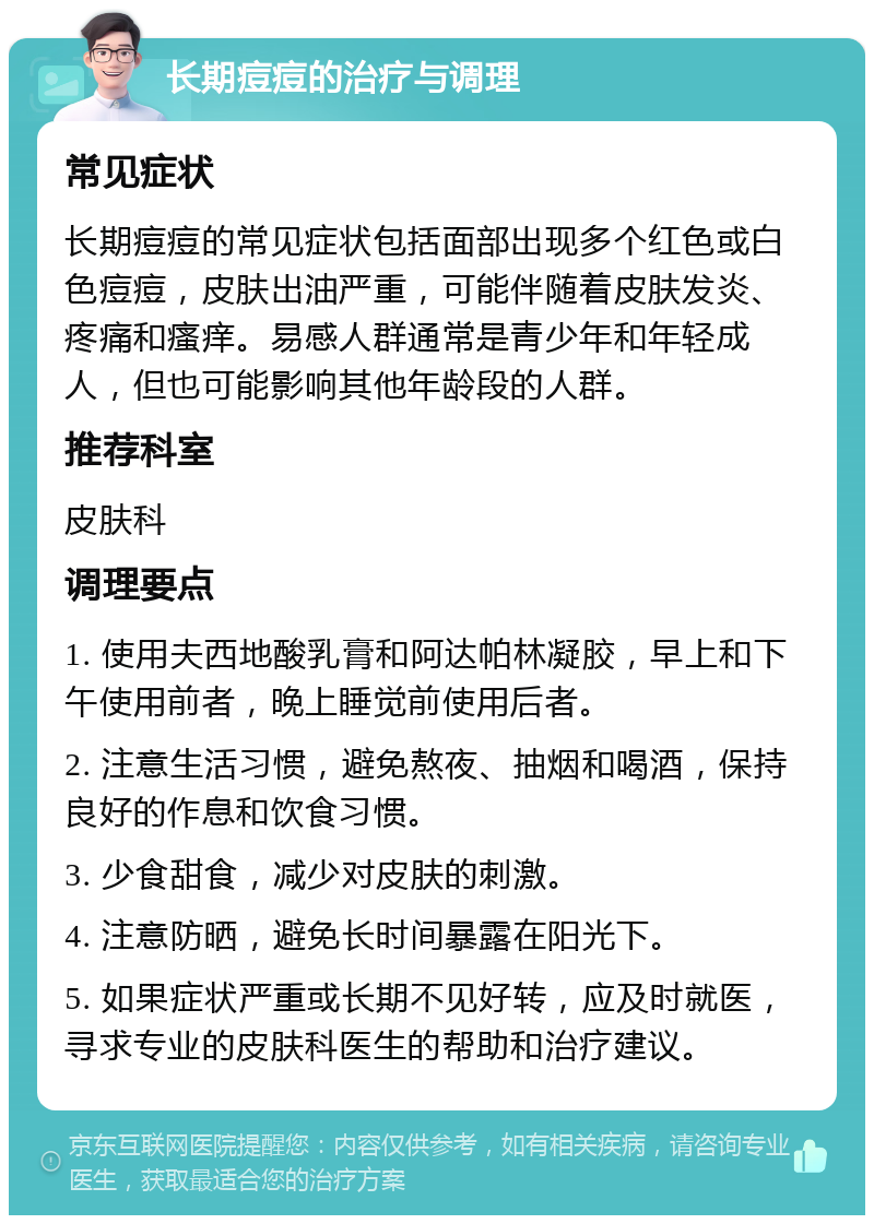 长期痘痘的治疗与调理 常见症状 长期痘痘的常见症状包括面部出现多个红色或白色痘痘，皮肤出油严重，可能伴随着皮肤发炎、疼痛和瘙痒。易感人群通常是青少年和年轻成人，但也可能影响其他年龄段的人群。 推荐科室 皮肤科 调理要点 1. 使用夫西地酸乳膏和阿达帕林凝胶，早上和下午使用前者，晚上睡觉前使用后者。 2. 注意生活习惯，避免熬夜、抽烟和喝酒，保持良好的作息和饮食习惯。 3. 少食甜食，减少对皮肤的刺激。 4. 注意防晒，避免长时间暴露在阳光下。 5. 如果症状严重或长期不见好转，应及时就医，寻求专业的皮肤科医生的帮助和治疗建议。