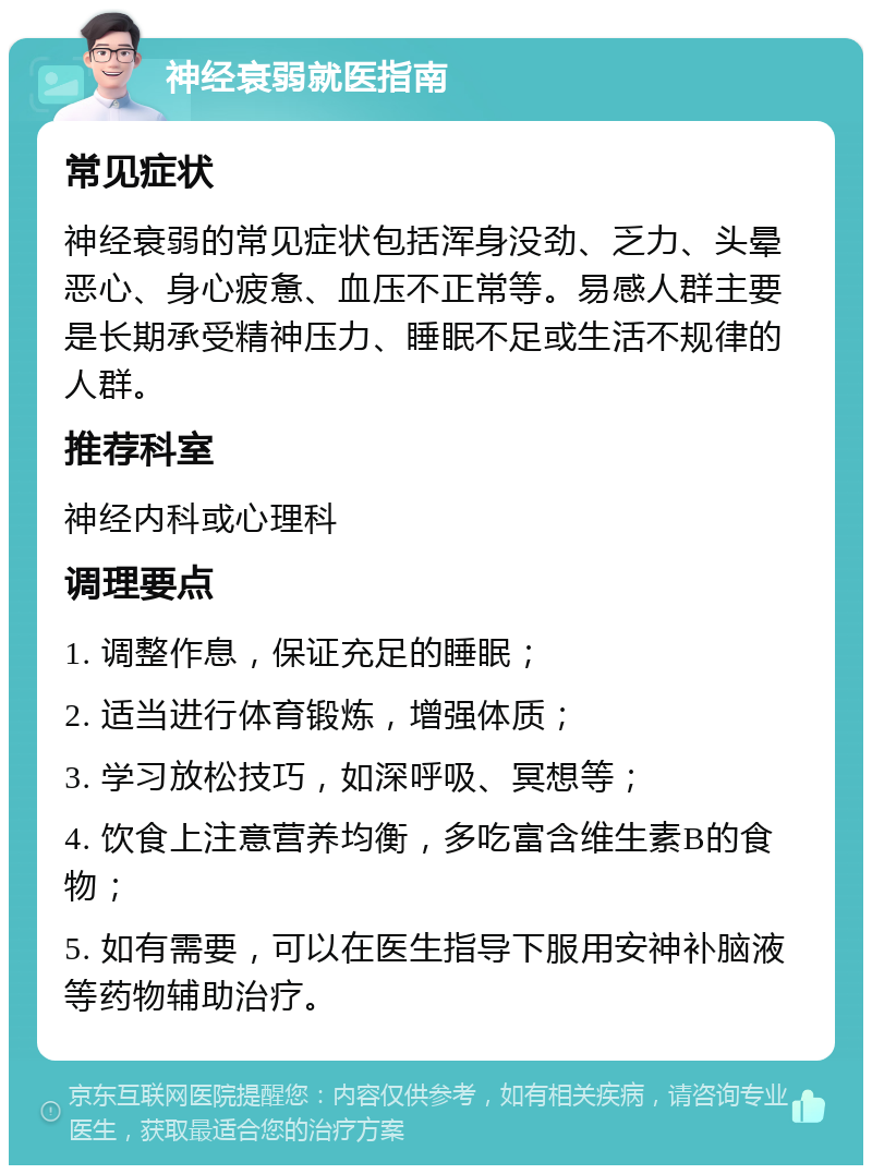 神经衰弱就医指南 常见症状 神经衰弱的常见症状包括浑身没劲、乏力、头晕恶心、身心疲惫、血压不正常等。易感人群主要是长期承受精神压力、睡眠不足或生活不规律的人群。 推荐科室 神经内科或心理科 调理要点 1. 调整作息，保证充足的睡眠； 2. 适当进行体育锻炼，增强体质； 3. 学习放松技巧，如深呼吸、冥想等； 4. 饮食上注意营养均衡，多吃富含维生素B的食物； 5. 如有需要，可以在医生指导下服用安神补脑液等药物辅助治疗。