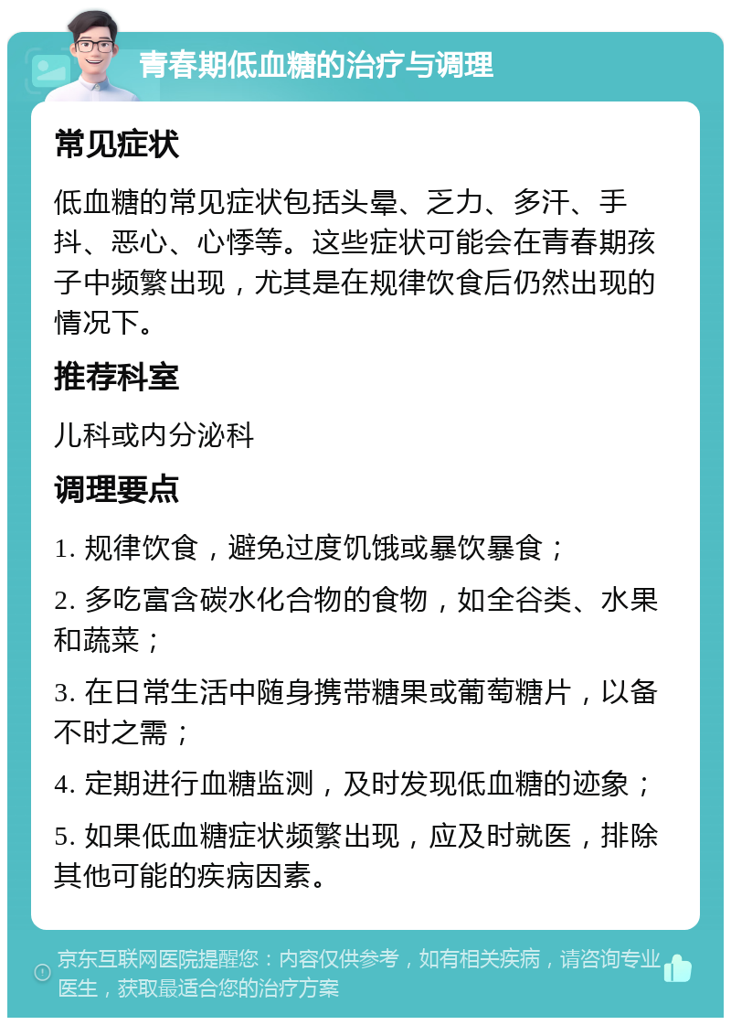 青春期低血糖的治疗与调理 常见症状 低血糖的常见症状包括头晕、乏力、多汗、手抖、恶心、心悸等。这些症状可能会在青春期孩子中频繁出现，尤其是在规律饮食后仍然出现的情况下。 推荐科室 儿科或内分泌科 调理要点 1. 规律饮食，避免过度饥饿或暴饮暴食； 2. 多吃富含碳水化合物的食物，如全谷类、水果和蔬菜； 3. 在日常生活中随身携带糖果或葡萄糖片，以备不时之需； 4. 定期进行血糖监测，及时发现低血糖的迹象； 5. 如果低血糖症状频繁出现，应及时就医，排除其他可能的疾病因素。