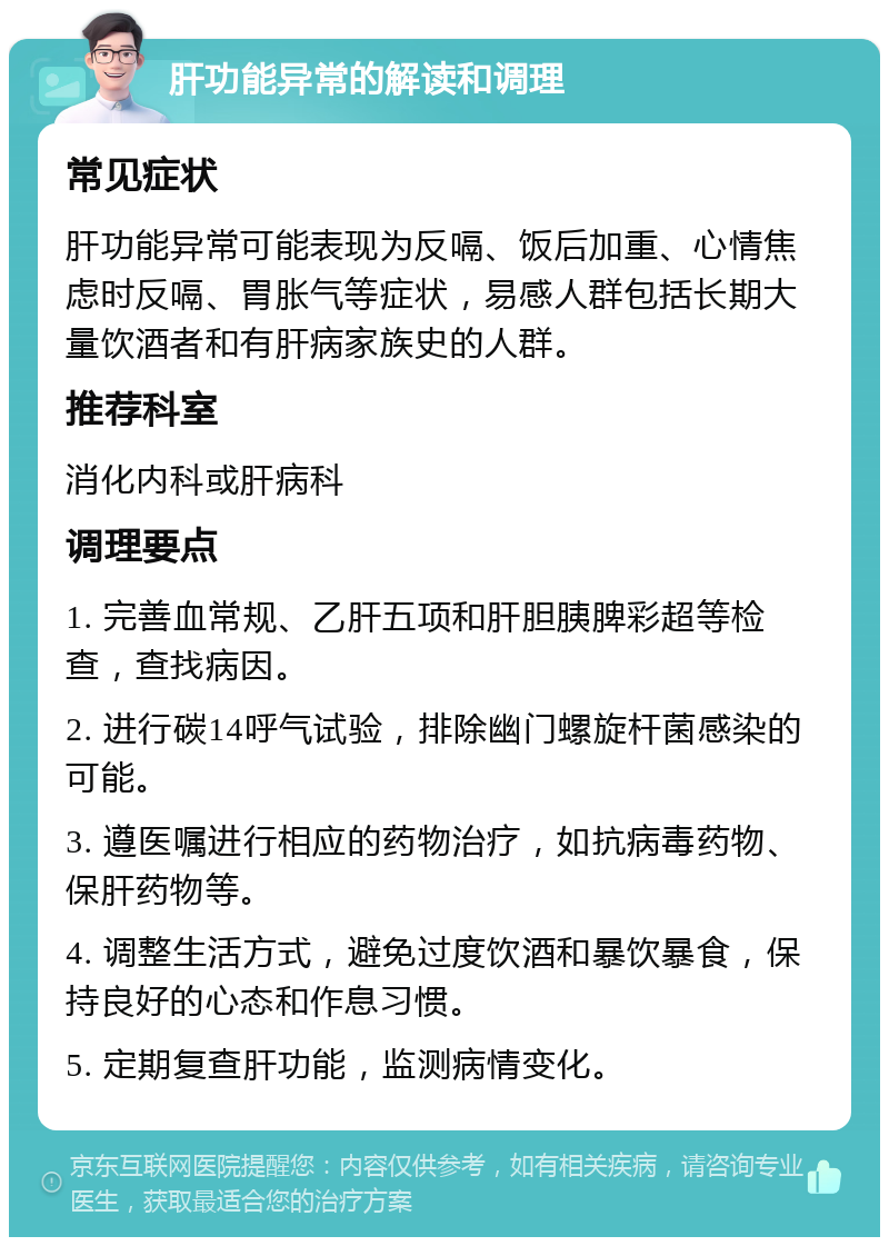 肝功能异常的解读和调理 常见症状 肝功能异常可能表现为反嗝、饭后加重、心情焦虑时反嗝、胃胀气等症状，易感人群包括长期大量饮酒者和有肝病家族史的人群。 推荐科室 消化内科或肝病科 调理要点 1. 完善血常规、乙肝五项和肝胆胰脾彩超等检查，查找病因。 2. 进行碳14呼气试验，排除幽门螺旋杆菌感染的可能。 3. 遵医嘱进行相应的药物治疗，如抗病毒药物、保肝药物等。 4. 调整生活方式，避免过度饮酒和暴饮暴食，保持良好的心态和作息习惯。 5. 定期复查肝功能，监测病情变化。