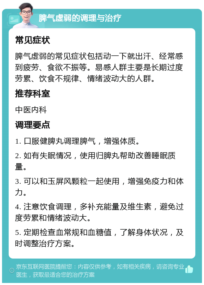 脾气虚弱的调理与治疗 常见症状 脾气虚弱的常见症状包括动一下就出汗、经常感到疲劳、食欲不振等。易感人群主要是长期过度劳累、饮食不规律、情绪波动大的人群。 推荐科室 中医内科 调理要点 1. 口服健脾丸调理脾气，增强体质。 2. 如有失眠情况，使用归脾丸帮助改善睡眠质量。 3. 可以和玉屏风颗粒一起使用，增强免疫力和体力。 4. 注意饮食调理，多补充能量及维生素，避免过度劳累和情绪波动大。 5. 定期检查血常规和血糖值，了解身体状况，及时调整治疗方案。