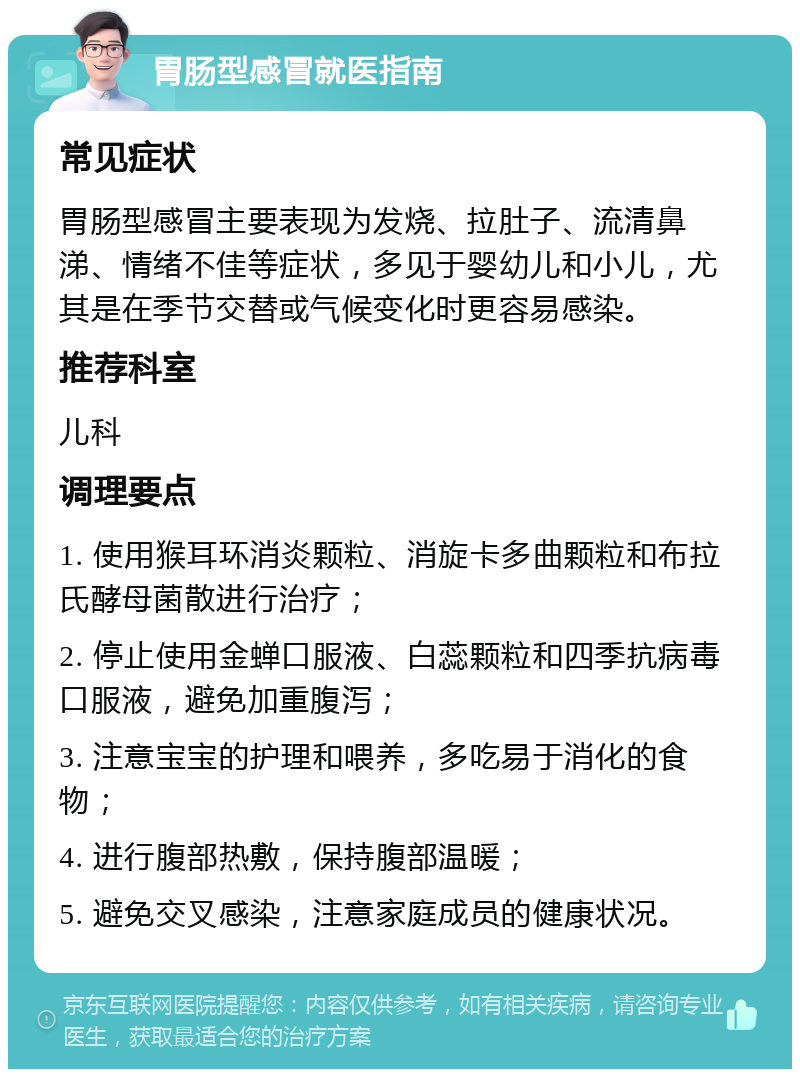 胃肠型感冒就医指南 常见症状 胃肠型感冒主要表现为发烧、拉肚子、流清鼻涕、情绪不佳等症状，多见于婴幼儿和小儿，尤其是在季节交替或气候变化时更容易感染。 推荐科室 儿科 调理要点 1. 使用猴耳环消炎颗粒、消旋卡多曲颗粒和布拉氏酵母菌散进行治疗； 2. 停止使用金蝉口服液、白蕊颗粒和四季抗病毒口服液，避免加重腹泻； 3. 注意宝宝的护理和喂养，多吃易于消化的食物； 4. 进行腹部热敷，保持腹部温暖； 5. 避免交叉感染，注意家庭成员的健康状况。