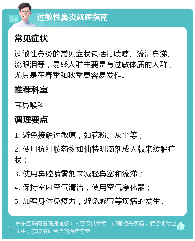 过敏性鼻炎就医指南 常见症状 过敏性鼻炎的常见症状包括打喷嚏、流清鼻涕、流眼泪等，易感人群主要是有过敏体质的人群，尤其是在春季和秋季更容易发作。 推荐科室 耳鼻喉科 调理要点 1. 避免接触过敏原，如花粉、灰尘等； 2. 使用抗组胺药物如仙特明滴剂成人版来缓解症状； 3. 使用鼻腔喷雾剂来减轻鼻塞和流涕； 4. 保持室内空气清洁，使用空气净化器； 5. 加强身体免疫力，避免感冒等疾病的发生。