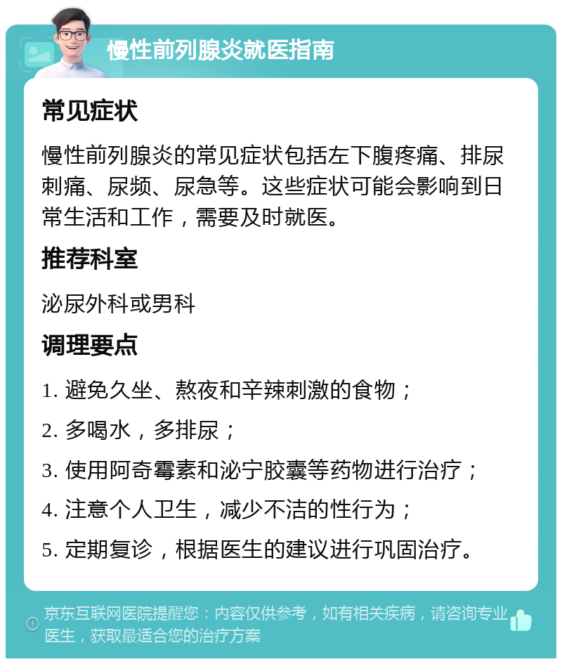 慢性前列腺炎就医指南 常见症状 慢性前列腺炎的常见症状包括左下腹疼痛、排尿刺痛、尿频、尿急等。这些症状可能会影响到日常生活和工作，需要及时就医。 推荐科室 泌尿外科或男科 调理要点 1. 避免久坐、熬夜和辛辣刺激的食物； 2. 多喝水，多排尿； 3. 使用阿奇霉素和泌宁胶囊等药物进行治疗； 4. 注意个人卫生，减少不洁的性行为； 5. 定期复诊，根据医生的建议进行巩固治疗。