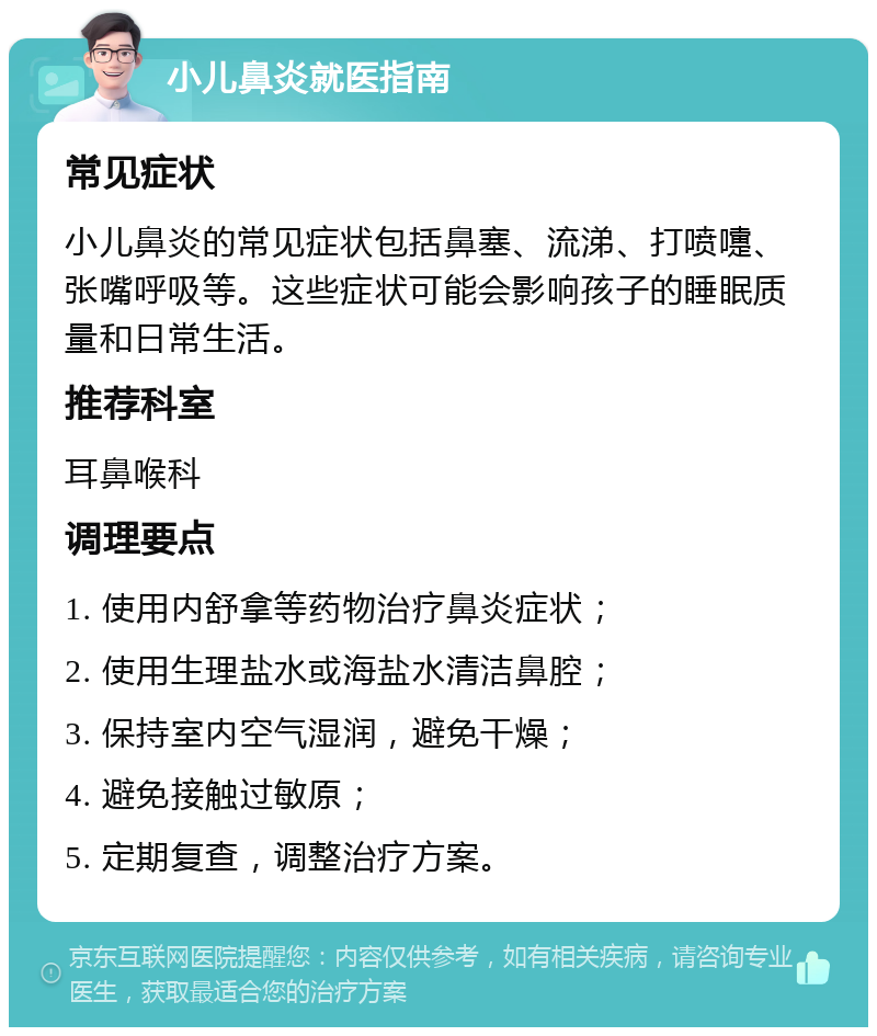 小儿鼻炎就医指南 常见症状 小儿鼻炎的常见症状包括鼻塞、流涕、打喷嚏、张嘴呼吸等。这些症状可能会影响孩子的睡眠质量和日常生活。 推荐科室 耳鼻喉科 调理要点 1. 使用内舒拿等药物治疗鼻炎症状； 2. 使用生理盐水或海盐水清洁鼻腔； 3. 保持室内空气湿润，避免干燥； 4. 避免接触过敏原； 5. 定期复查，调整治疗方案。