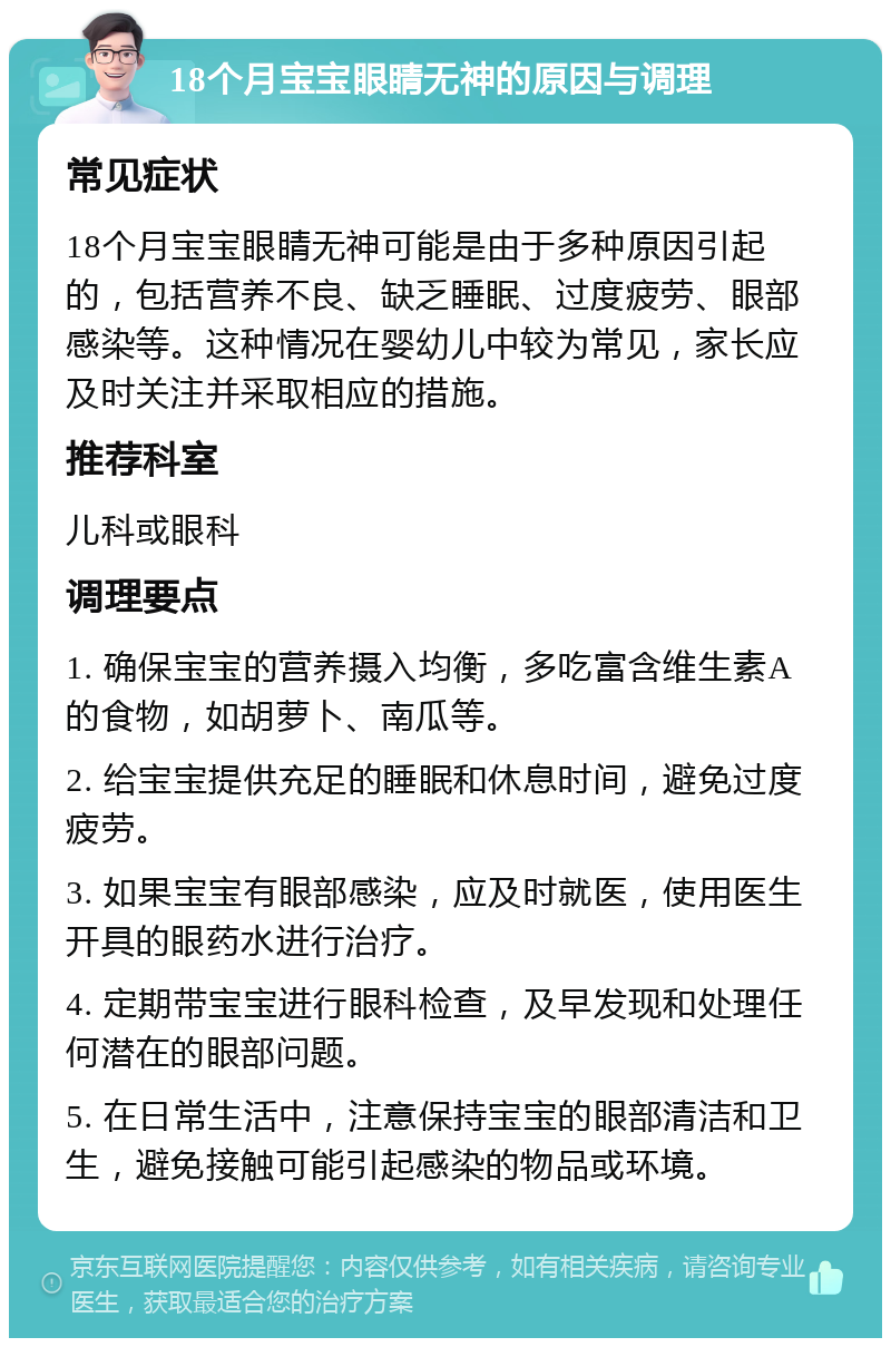 18个月宝宝眼睛无神的原因与调理 常见症状 18个月宝宝眼睛无神可能是由于多种原因引起的，包括营养不良、缺乏睡眠、过度疲劳、眼部感染等。这种情况在婴幼儿中较为常见，家长应及时关注并采取相应的措施。 推荐科室 儿科或眼科 调理要点 1. 确保宝宝的营养摄入均衡，多吃富含维生素A的食物，如胡萝卜、南瓜等。 2. 给宝宝提供充足的睡眠和休息时间，避免过度疲劳。 3. 如果宝宝有眼部感染，应及时就医，使用医生开具的眼药水进行治疗。 4. 定期带宝宝进行眼科检查，及早发现和处理任何潜在的眼部问题。 5. 在日常生活中，注意保持宝宝的眼部清洁和卫生，避免接触可能引起感染的物品或环境。