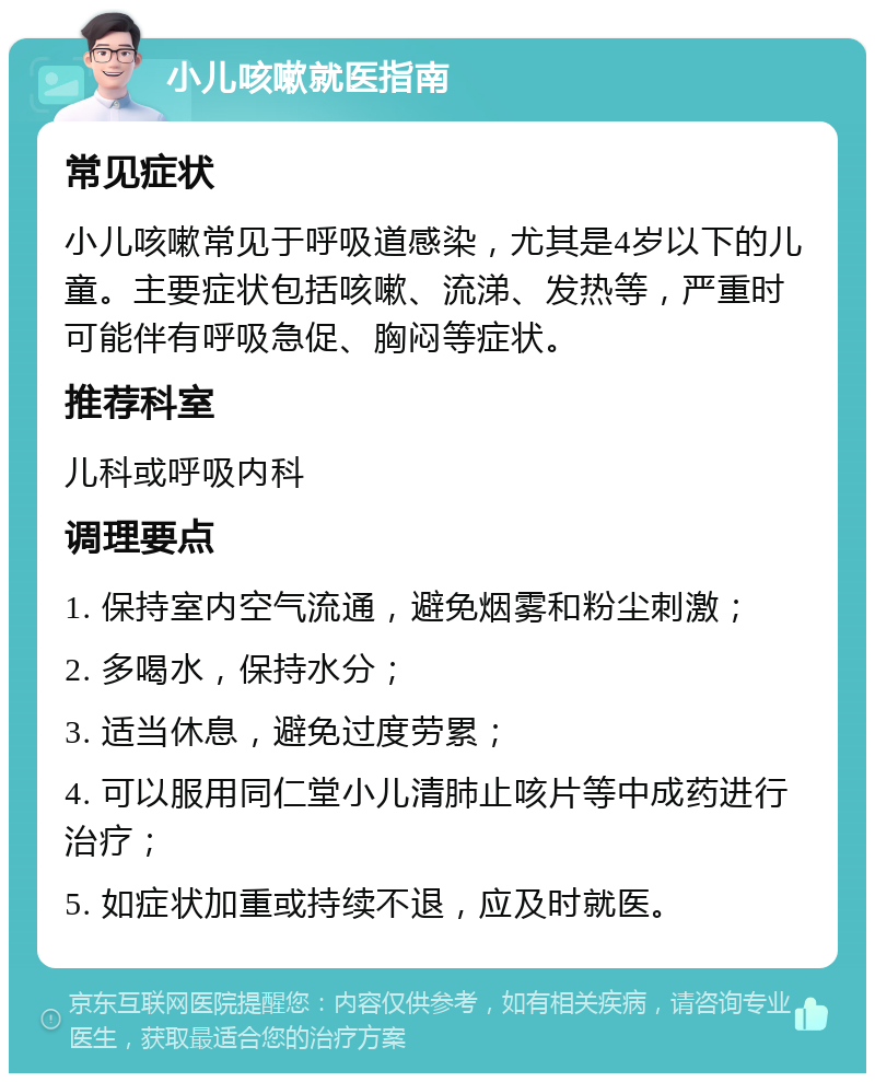 小儿咳嗽就医指南 常见症状 小儿咳嗽常见于呼吸道感染，尤其是4岁以下的儿童。主要症状包括咳嗽、流涕、发热等，严重时可能伴有呼吸急促、胸闷等症状。 推荐科室 儿科或呼吸内科 调理要点 1. 保持室内空气流通，避免烟雾和粉尘刺激； 2. 多喝水，保持水分； 3. 适当休息，避免过度劳累； 4. 可以服用同仁堂小儿清肺止咳片等中成药进行治疗； 5. 如症状加重或持续不退，应及时就医。