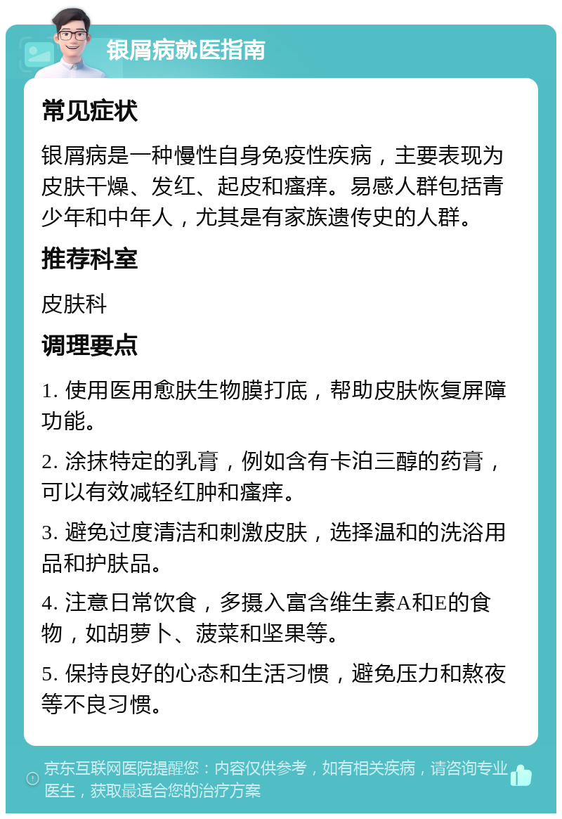 银屑病就医指南 常见症状 银屑病是一种慢性自身免疫性疾病，主要表现为皮肤干燥、发红、起皮和瘙痒。易感人群包括青少年和中年人，尤其是有家族遗传史的人群。 推荐科室 皮肤科 调理要点 1. 使用医用愈肤生物膜打底，帮助皮肤恢复屏障功能。 2. 涂抹特定的乳膏，例如含有卡泊三醇的药膏，可以有效减轻红肿和瘙痒。 3. 避免过度清洁和刺激皮肤，选择温和的洗浴用品和护肤品。 4. 注意日常饮食，多摄入富含维生素A和E的食物，如胡萝卜、菠菜和坚果等。 5. 保持良好的心态和生活习惯，避免压力和熬夜等不良习惯。