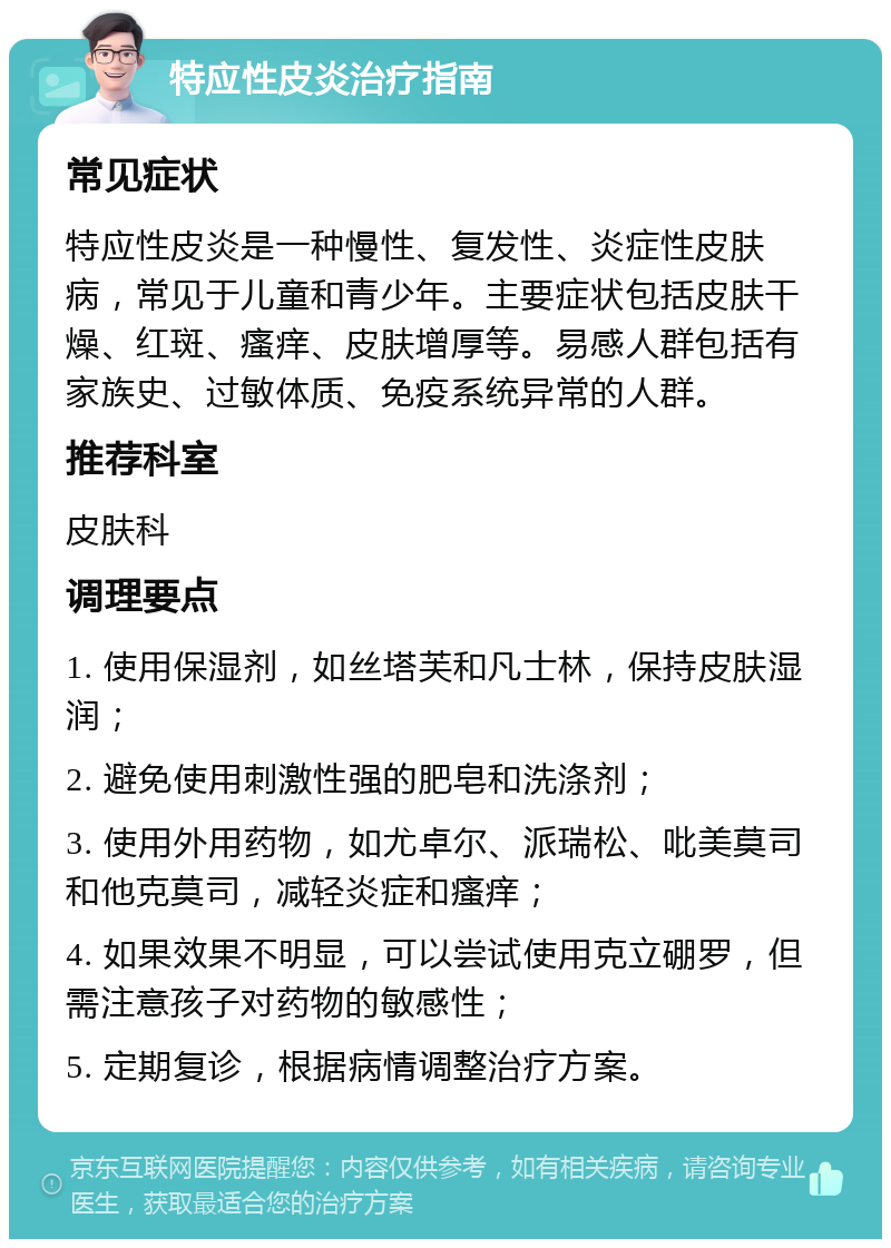 特应性皮炎治疗指南 常见症状 特应性皮炎是一种慢性、复发性、炎症性皮肤病，常见于儿童和青少年。主要症状包括皮肤干燥、红斑、瘙痒、皮肤增厚等。易感人群包括有家族史、过敏体质、免疫系统异常的人群。 推荐科室 皮肤科 调理要点 1. 使用保湿剂，如丝塔芙和凡士林，保持皮肤湿润； 2. 避免使用刺激性强的肥皂和洗涤剂； 3. 使用外用药物，如尤卓尔、派瑞松、吡美莫司和他克莫司，减轻炎症和瘙痒； 4. 如果效果不明显，可以尝试使用克立硼罗，但需注意孩子对药物的敏感性； 5. 定期复诊，根据病情调整治疗方案。