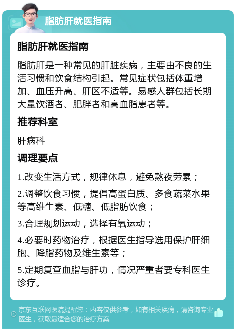 脂肪肝就医指南 脂肪肝就医指南 脂肪肝是一种常见的肝脏疾病，主要由不良的生活习惯和饮食结构引起。常见症状包括体重增加、血压升高、肝区不适等。易感人群包括长期大量饮酒者、肥胖者和高血脂患者等。 推荐科室 肝病科 调理要点 1.改变生活方式，规律休息，避免熬夜劳累； 2.调整饮食习惯，提倡高蛋白质、多食蔬菜水果等高维生素、低糖、低脂肪饮食； 3.合理规划运动，选择有氧运动； 4.必要时药物治疗，根据医生指导选用保护肝细胞、降脂药物及维生素等； 5.定期复查血脂与肝功，情况严重者要专科医生诊疗。