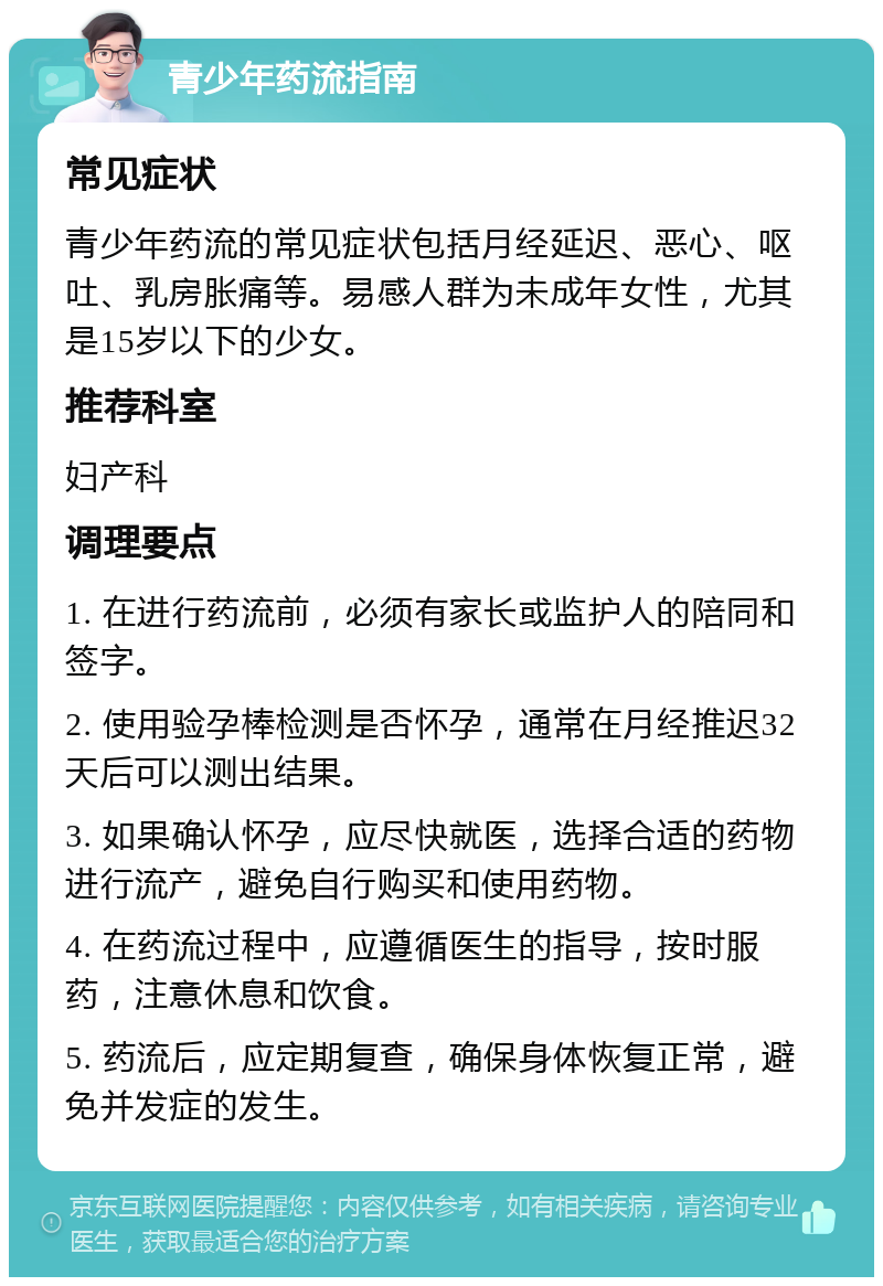 青少年药流指南 常见症状 青少年药流的常见症状包括月经延迟、恶心、呕吐、乳房胀痛等。易感人群为未成年女性，尤其是15岁以下的少女。 推荐科室 妇产科 调理要点 1. 在进行药流前，必须有家长或监护人的陪同和签字。 2. 使用验孕棒检测是否怀孕，通常在月经推迟32天后可以测出结果。 3. 如果确认怀孕，应尽快就医，选择合适的药物进行流产，避免自行购买和使用药物。 4. 在药流过程中，应遵循医生的指导，按时服药，注意休息和饮食。 5. 药流后，应定期复查，确保身体恢复正常，避免并发症的发生。