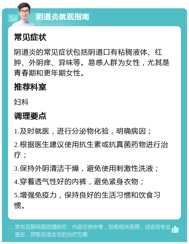 阴道炎就医指南 常见症状 阴道炎的常见症状包括阴道口有粘稠液体、红肿、外阴痒、异味等。易感人群为女性，尤其是青春期和更年期女性。 推荐科室 妇科 调理要点 1.及时就医，进行分泌物化验，明确病因； 2.根据医生建议使用抗生素或抗真菌药物进行治疗； 3.保持外阴清洁干燥，避免使用刺激性洗液； 4.穿着透气性好的内裤，避免紧身衣物； 5.增强免疫力，保持良好的生活习惯和饮食习惯。