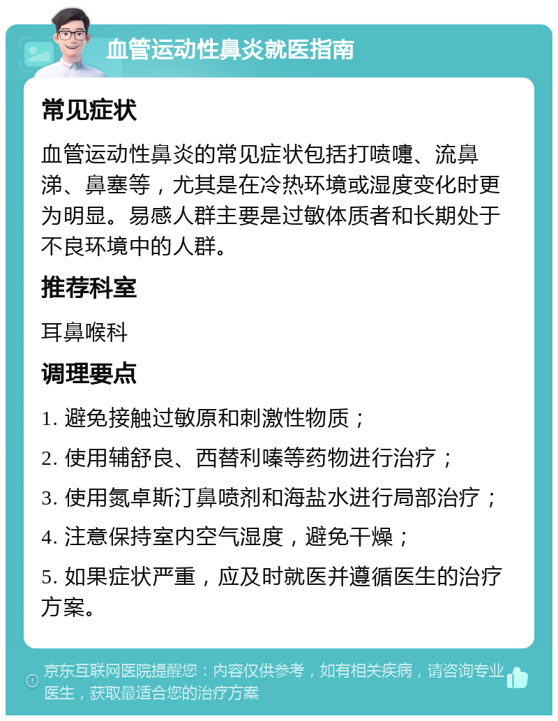 血管运动性鼻炎就医指南 常见症状 血管运动性鼻炎的常见症状包括打喷嚏、流鼻涕、鼻塞等，尤其是在冷热环境或湿度变化时更为明显。易感人群主要是过敏体质者和长期处于不良环境中的人群。 推荐科室 耳鼻喉科 调理要点 1. 避免接触过敏原和刺激性物质； 2. 使用辅舒良、西替利嗪等药物进行治疗； 3. 使用氮卓斯汀鼻喷剂和海盐水进行局部治疗； 4. 注意保持室内空气湿度，避免干燥； 5. 如果症状严重，应及时就医并遵循医生的治疗方案。