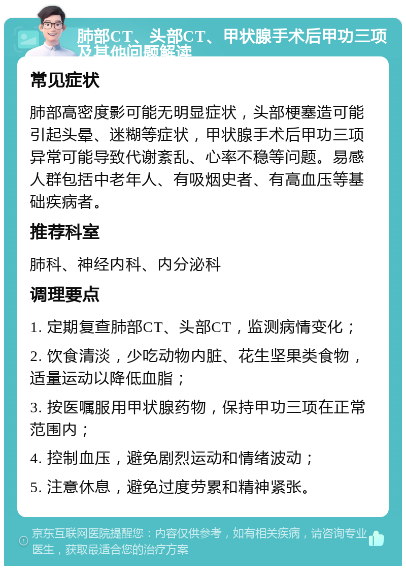 肺部CT、头部CT、甲状腺手术后甲功三项及其他问题解读 常见症状 肺部高密度影可能无明显症状，头部梗塞造可能引起头晕、迷糊等症状，甲状腺手术后甲功三项异常可能导致代谢紊乱、心率不稳等问题。易感人群包括中老年人、有吸烟史者、有高血压等基础疾病者。 推荐科室 肺科、神经内科、内分泌科 调理要点 1. 定期复查肺部CT、头部CT，监测病情变化； 2. 饮食清淡，少吃动物内脏、花生坚果类食物，适量运动以降低血脂； 3. 按医嘱服用甲状腺药物，保持甲功三项在正常范围内； 4. 控制血压，避免剧烈运动和情绪波动； 5. 注意休息，避免过度劳累和精神紧张。