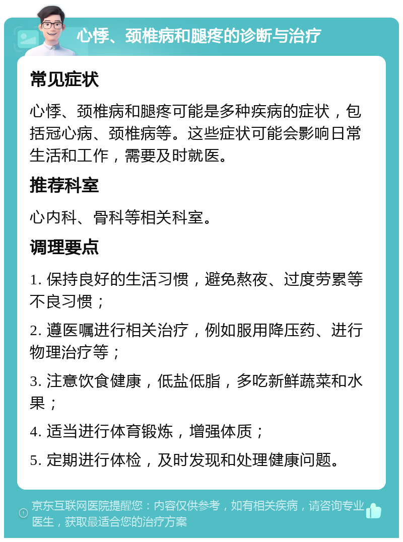 心悸、颈椎病和腿疼的诊断与治疗 常见症状 心悸、颈椎病和腿疼可能是多种疾病的症状，包括冠心病、颈椎病等。这些症状可能会影响日常生活和工作，需要及时就医。 推荐科室 心内科、骨科等相关科室。 调理要点 1. 保持良好的生活习惯，避免熬夜、过度劳累等不良习惯； 2. 遵医嘱进行相关治疗，例如服用降压药、进行物理治疗等； 3. 注意饮食健康，低盐低脂，多吃新鲜蔬菜和水果； 4. 适当进行体育锻炼，增强体质； 5. 定期进行体检，及时发现和处理健康问题。