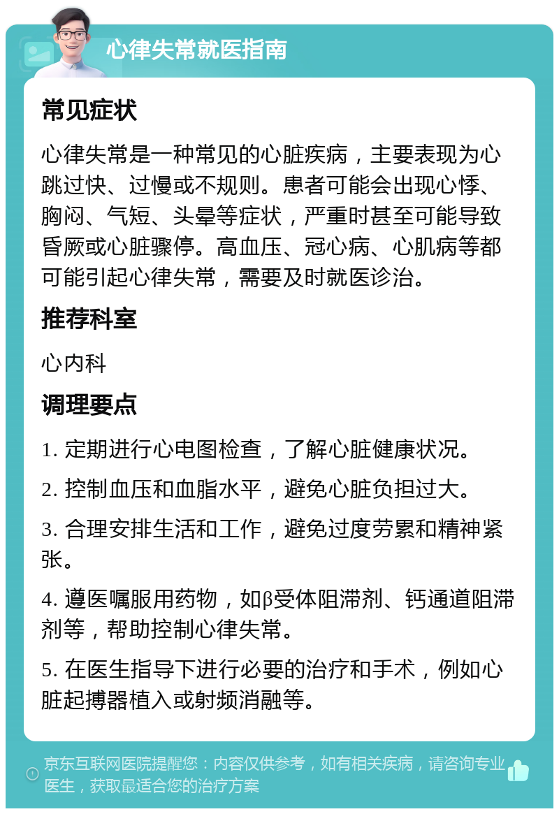 心律失常就医指南 常见症状 心律失常是一种常见的心脏疾病，主要表现为心跳过快、过慢或不规则。患者可能会出现心悸、胸闷、气短、头晕等症状，严重时甚至可能导致昏厥或心脏骤停。高血压、冠心病、心肌病等都可能引起心律失常，需要及时就医诊治。 推荐科室 心内科 调理要点 1. 定期进行心电图检查，了解心脏健康状况。 2. 控制血压和血脂水平，避免心脏负担过大。 3. 合理安排生活和工作，避免过度劳累和精神紧张。 4. 遵医嘱服用药物，如β受体阻滞剂、钙通道阻滞剂等，帮助控制心律失常。 5. 在医生指导下进行必要的治疗和手术，例如心脏起搏器植入或射频消融等。