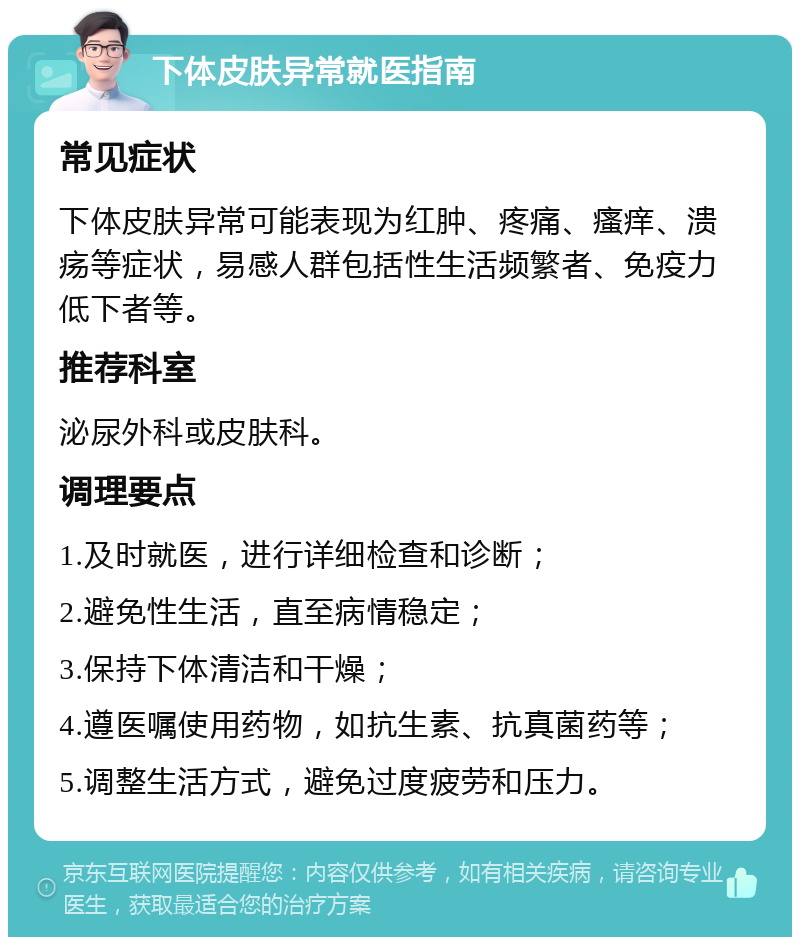 下体皮肤异常就医指南 常见症状 下体皮肤异常可能表现为红肿、疼痛、瘙痒、溃疡等症状，易感人群包括性生活频繁者、免疫力低下者等。 推荐科室 泌尿外科或皮肤科。 调理要点 1.及时就医，进行详细检查和诊断； 2.避免性生活，直至病情稳定； 3.保持下体清洁和干燥； 4.遵医嘱使用药物，如抗生素、抗真菌药等； 5.调整生活方式，避免过度疲劳和压力。