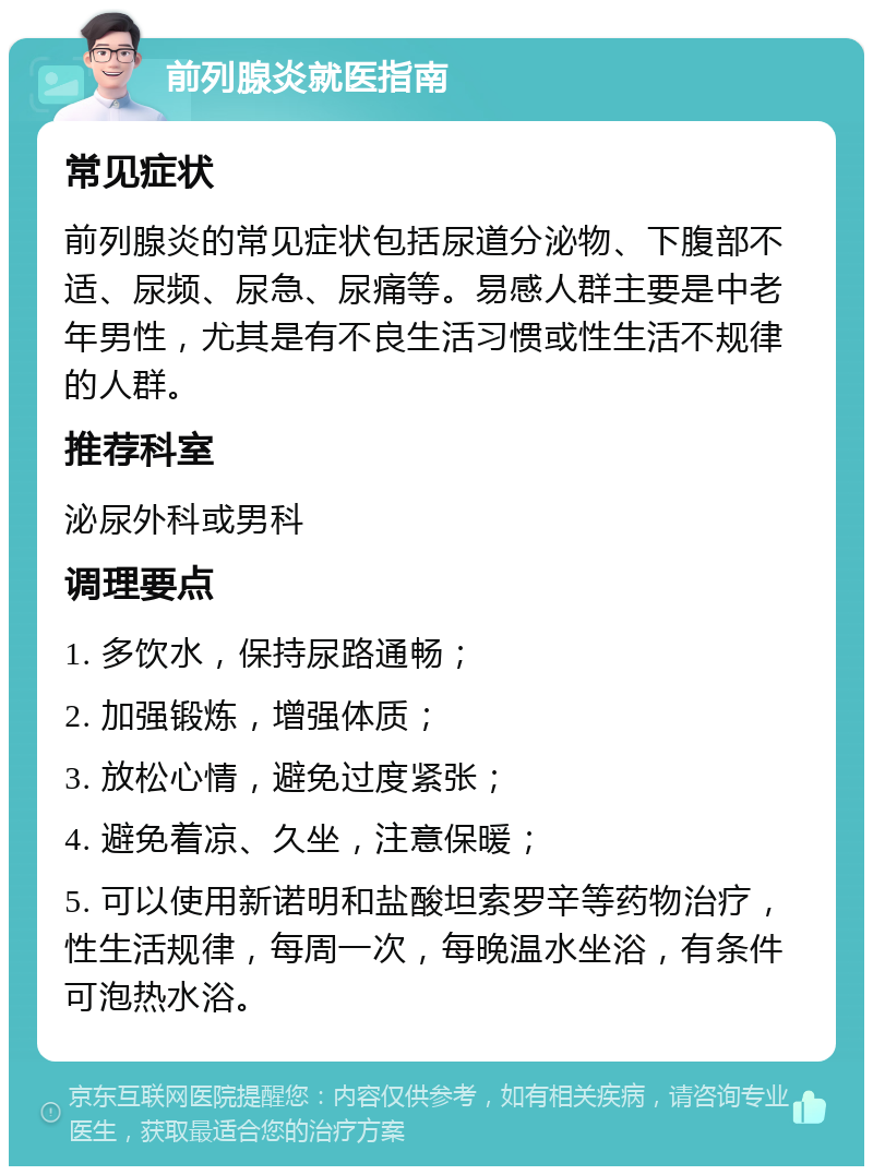 前列腺炎就医指南 常见症状 前列腺炎的常见症状包括尿道分泌物、下腹部不适、尿频、尿急、尿痛等。易感人群主要是中老年男性，尤其是有不良生活习惯或性生活不规律的人群。 推荐科室 泌尿外科或男科 调理要点 1. 多饮水，保持尿路通畅； 2. 加强锻炼，增强体质； 3. 放松心情，避免过度紧张； 4. 避免着凉、久坐，注意保暖； 5. 可以使用新诺明和盐酸坦索罗辛等药物治疗，性生活规律，每周一次，每晚温水坐浴，有条件可泡热水浴。