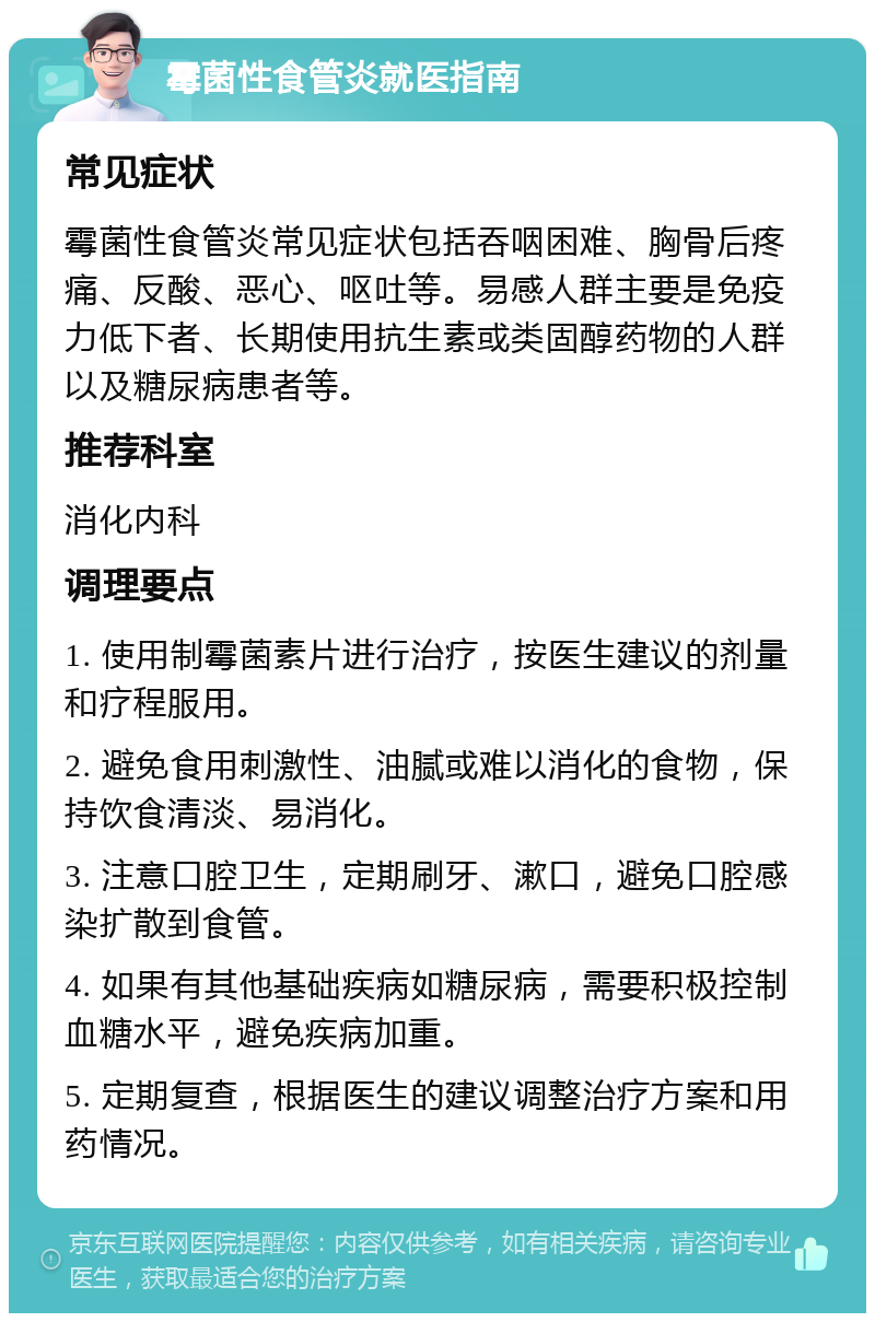 霉菌性食管炎就医指南 常见症状 霉菌性食管炎常见症状包括吞咽困难、胸骨后疼痛、反酸、恶心、呕吐等。易感人群主要是免疫力低下者、长期使用抗生素或类固醇药物的人群以及糖尿病患者等。 推荐科室 消化内科 调理要点 1. 使用制霉菌素片进行治疗，按医生建议的剂量和疗程服用。 2. 避免食用刺激性、油腻或难以消化的食物，保持饮食清淡、易消化。 3. 注意口腔卫生，定期刷牙、漱口，避免口腔感染扩散到食管。 4. 如果有其他基础疾病如糖尿病，需要积极控制血糖水平，避免疾病加重。 5. 定期复查，根据医生的建议调整治疗方案和用药情况。