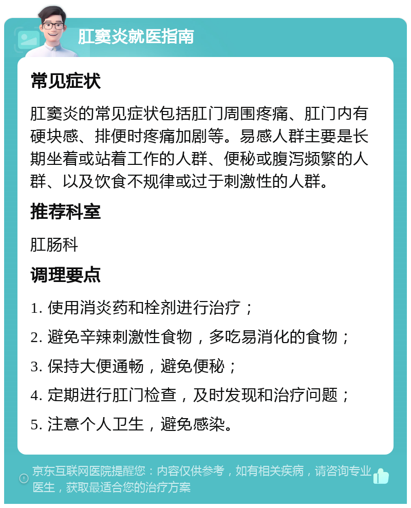 肛窦炎就医指南 常见症状 肛窦炎的常见症状包括肛门周围疼痛、肛门内有硬块感、排便时疼痛加剧等。易感人群主要是长期坐着或站着工作的人群、便秘或腹泻频繁的人群、以及饮食不规律或过于刺激性的人群。 推荐科室 肛肠科 调理要点 1. 使用消炎药和栓剂进行治疗； 2. 避免辛辣刺激性食物，多吃易消化的食物； 3. 保持大便通畅，避免便秘； 4. 定期进行肛门检查，及时发现和治疗问题； 5. 注意个人卫生，避免感染。