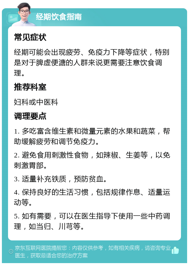 经期饮食指南 常见症状 经期可能会出现疲劳、免疫力下降等症状，特别是对于脾虚便溏的人群来说更需要注意饮食调理。 推荐科室 妇科或中医科 调理要点 1. 多吃富含维生素和微量元素的水果和蔬菜，帮助缓解疲劳和调节免疫力。 2. 避免食用刺激性食物，如辣椒、生姜等，以免刺激胃部。 3. 适量补充铁质，预防贫血。 4. 保持良好的生活习惯，包括规律作息、适量运动等。 5. 如有需要，可以在医生指导下使用一些中药调理，如当归、川芎等。