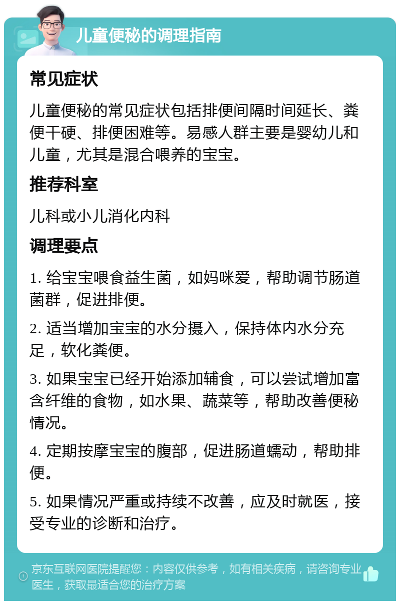 儿童便秘的调理指南 常见症状 儿童便秘的常见症状包括排便间隔时间延长、粪便干硬、排便困难等。易感人群主要是婴幼儿和儿童，尤其是混合喂养的宝宝。 推荐科室 儿科或小儿消化内科 调理要点 1. 给宝宝喂食益生菌，如妈咪爱，帮助调节肠道菌群，促进排便。 2. 适当增加宝宝的水分摄入，保持体内水分充足，软化粪便。 3. 如果宝宝已经开始添加辅食，可以尝试增加富含纤维的食物，如水果、蔬菜等，帮助改善便秘情况。 4. 定期按摩宝宝的腹部，促进肠道蠕动，帮助排便。 5. 如果情况严重或持续不改善，应及时就医，接受专业的诊断和治疗。