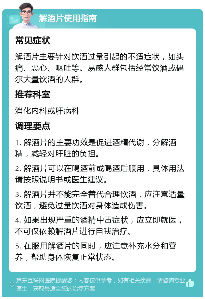 解酒片使用指南 常见症状 解酒片主要针对饮酒过量引起的不适症状，如头痛、恶心、呕吐等。易感人群包括经常饮酒或偶尔大量饮酒的人群。 推荐科室 消化内科或肝病科 调理要点 1. 解酒片的主要功效是促进酒精代谢，分解酒精，减轻对肝脏的负担。 2. 解酒片可以在喝酒前或喝酒后服用，具体用法请按照说明书或医生建议。 3. 解酒片并不能完全替代合理饮酒，应注意适量饮酒，避免过量饮酒对身体造成伤害。 4. 如果出现严重的酒精中毒症状，应立即就医，不可仅依赖解酒片进行自我治疗。 5. 在服用解酒片的同时，应注意补充水分和营养，帮助身体恢复正常状态。