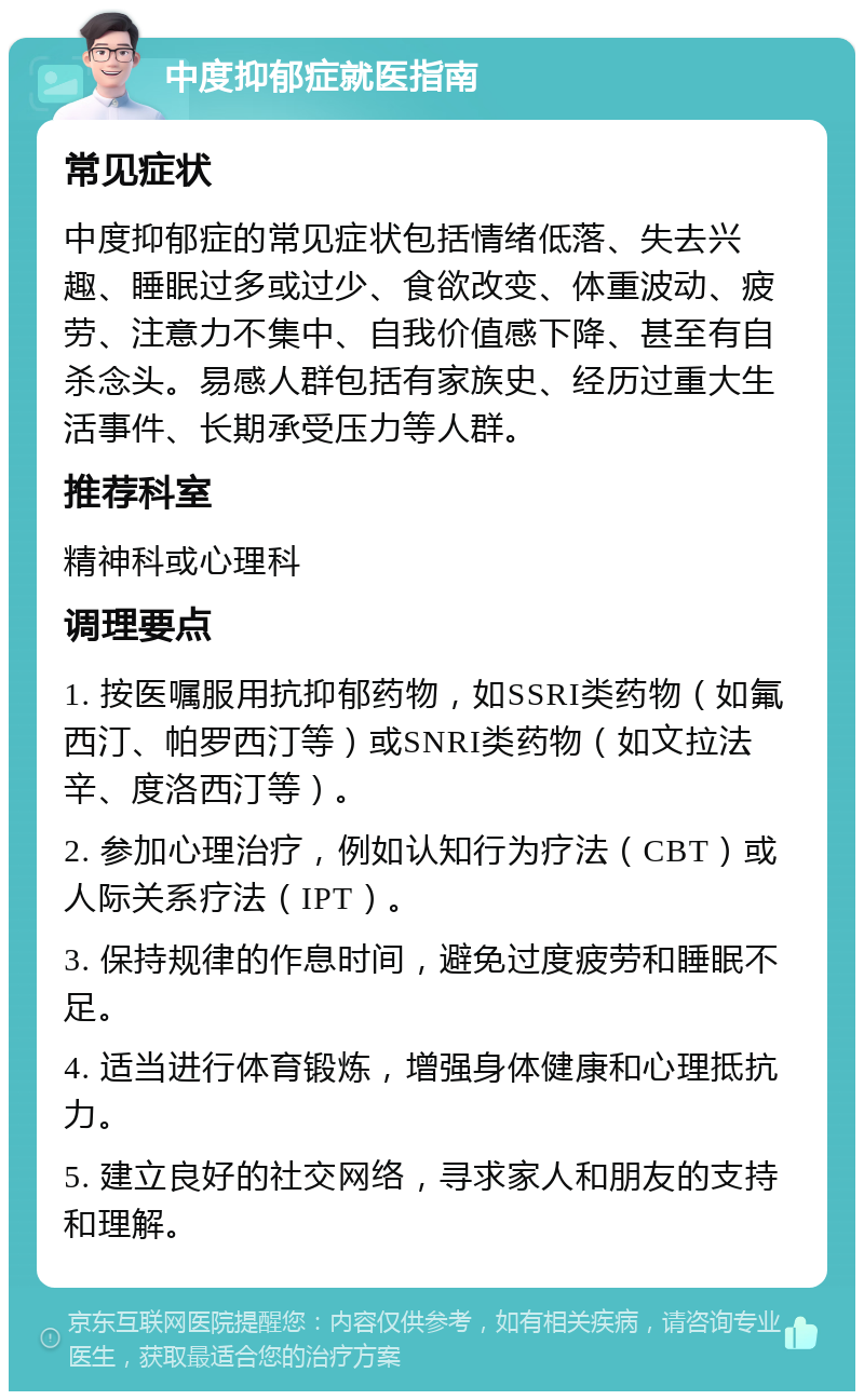 中度抑郁症就医指南 常见症状 中度抑郁症的常见症状包括情绪低落、失去兴趣、睡眠过多或过少、食欲改变、体重波动、疲劳、注意力不集中、自我价值感下降、甚至有自杀念头。易感人群包括有家族史、经历过重大生活事件、长期承受压力等人群。 推荐科室 精神科或心理科 调理要点 1. 按医嘱服用抗抑郁药物，如SSRI类药物（如氟西汀、帕罗西汀等）或SNRI类药物（如文拉法辛、度洛西汀等）。 2. 参加心理治疗，例如认知行为疗法（CBT）或人际关系疗法（IPT）。 3. 保持规律的作息时间，避免过度疲劳和睡眠不足。 4. 适当进行体育锻炼，增强身体健康和心理抵抗力。 5. 建立良好的社交网络，寻求家人和朋友的支持和理解。