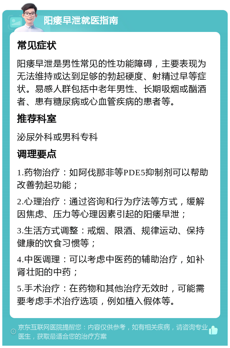 阳痿早泄就医指南 常见症状 阳痿早泄是男性常见的性功能障碍，主要表现为无法维持或达到足够的勃起硬度、射精过早等症状。易感人群包括中老年男性、长期吸烟或酗酒者、患有糖尿病或心血管疾病的患者等。 推荐科室 泌尿外科或男科专科 调理要点 1.药物治疗：如阿伐那非等PDE5抑制剂可以帮助改善勃起功能； 2.心理治疗：通过咨询和行为疗法等方式，缓解因焦虑、压力等心理因素引起的阳痿早泄； 3.生活方式调整：戒烟、限酒、规律运动、保持健康的饮食习惯等； 4.中医调理：可以考虑中医药的辅助治疗，如补肾壮阳的中药； 5.手术治疗：在药物和其他治疗无效时，可能需要考虑手术治疗选项，例如植入假体等。