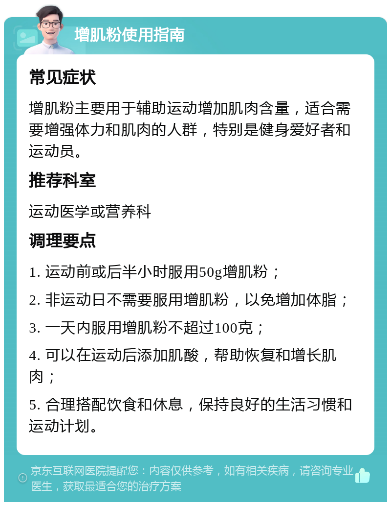 增肌粉使用指南 常见症状 增肌粉主要用于辅助运动增加肌肉含量，适合需要增强体力和肌肉的人群，特别是健身爱好者和运动员。 推荐科室 运动医学或营养科 调理要点 1. 运动前或后半小时服用50g增肌粉； 2. 非运动日不需要服用增肌粉，以免增加体脂； 3. 一天内服用增肌粉不超过100克； 4. 可以在运动后添加肌酸，帮助恢复和增长肌肉； 5. 合理搭配饮食和休息，保持良好的生活习惯和运动计划。